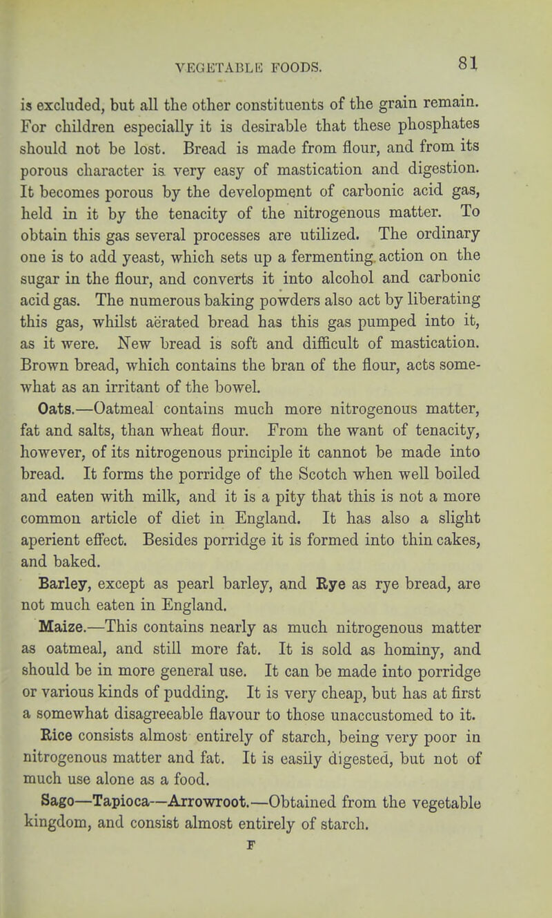 VEGETABLE FOODS. is excluded, but all the other constituents of the grain remain. For children especially it is desirable that these phosphates should not be lost. Bread is made from flour, and from its porous character is very easy of mastication and digestion. It becomes porous by the development of carbonic acid gas, held in it by the tenacity of the nitrogenous matter. To obtain this gas several processes are utilized. The ordinary one is to add yeast, which sets up a fermenting, action on the sugar in the flour, and converts it into alcohol and carbonic acid gas. The numerous baking powders also act by liberating this gas, whilst aerated bread has this gas pumped into it, as it were. New bread is soft and difficult of mastication. Brown bread, which contains the bran of the flour, acts some- what as an irritant of the bowel. Oats.—Oatmeal contains much more nitrogenous matter, fat and salts, than wheat flour. From the want of tenacity, however, of its nitrogenous principle it cannot be made into bread. It forms the porridge of the Scotch when well boiled and eaten with milk, and it is a pity that this is not a more common article of diet in England. It has also a slight aperient efi'ect. Besides porridge it is formed into thin cakes, and baked. Barley, except as pearl barley, and Rye as rye bread, are not much eaten in England. Maize.—This contains nearly as much nitrogenous matter as oatmeal, and still more fat. It is sold as hominy, and should be in more general use. It can be made into porridge or various kinds of pudding. It is very cheap, but has at first a somewhat disagreeable flavour to those unaccustomed to it. Rice consists almost entirely of starch, being very poor in nitrogenous matter and fat. It is easily digested, but not of much use alone as a food. Sago—Tapioca—Arrowroot.—Obtained from the vegetable kingdom, and consist almost entirely of starch. r