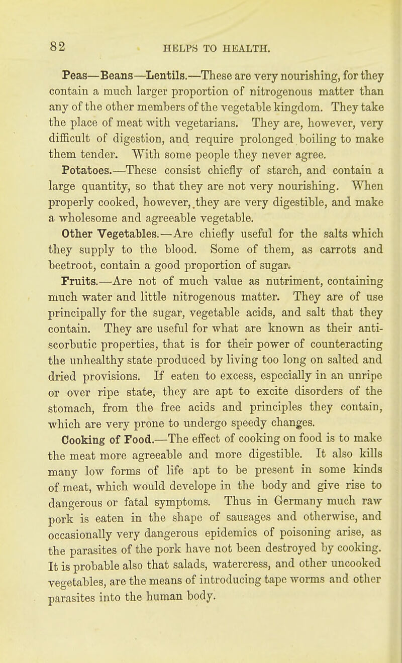 Peas—Beans—Lentils.—These are very nourishing, for they contain a much larger proportion of nitrogenous matter than any of the other members of the vegetable kingdom. They take the place of meat with vegetarians. They are, however, very difficult of digestion, and. require prolonged boiling to make them tender. With some people they never agree. Potatoes.—These consist chiefly of starch, and contain a large quantity, so that they are not very nourishing. When properly cooked, however,,they are very digestible, and make a wholesome and agreeable vegetable. Other Vegetables.—Are chiefly useful for the salts which they supply to the blood. Some of them, as carrots and beetroot, contain a good proportion of sugar. Fruits.—Are not of much value as nutriment, containing much water and little nitrogenous matter. They are of use principally for the sugar, vegetable acids, and salt that they contain. They are useful for what are known as their anti- scorbutic properties, that is for their power of counteracting the unhealthy state produced by living too long on salted and dried provisions. If eaten to excess, especially in an unripe or over ripe state, they are apt to excite disorders of the stomach, from the free acids and principles they contain, which are very prone to undergo speedy changes. Cooking of Food.—The effect of cooking on food is to make the meat more agreeable and more digestible. It also kills many low forms of life apt to be present in some kinds of meat, which would develope in the body and give rise to dangerous or fatal symptoms. Thus in Germany much raw pork is eaten in the shape of sausages and otherwise, and occasionally very dangerous epidemics of poisoning arise, as the parasites of the pork have not been destroyed by cooking. It is probable also that salads, watercress, and other uncooked vegetables, are the means of introducing tape Avorms and other parasites into the human body.