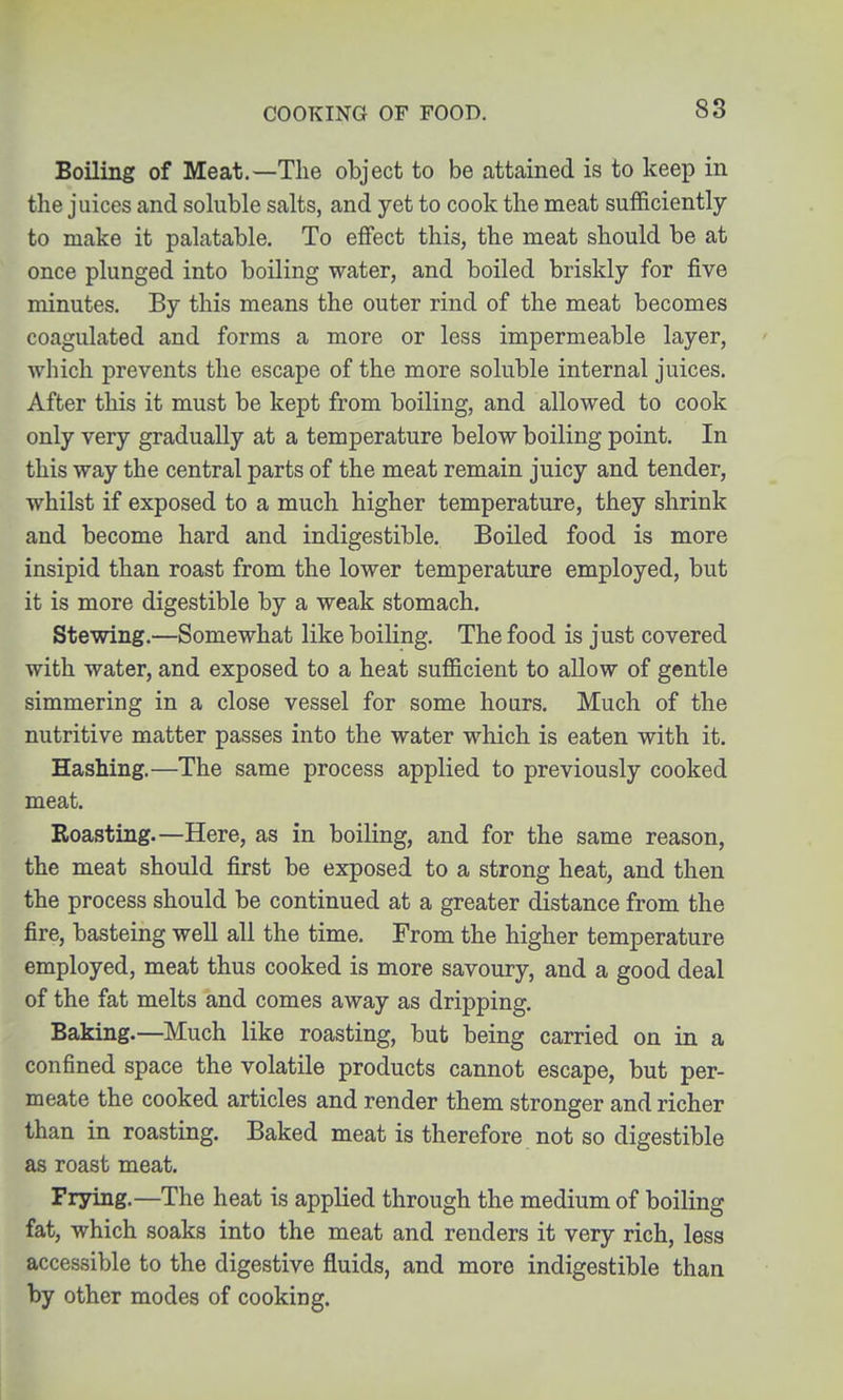 Boiling of Meat.—The object to be attained is to keep in the juices and sohible salts, and yet to cook the meat sufficiently to make it palatable. To effect this, the meat should be at once plunged into boiling water, and boiled briskly for five minutes. By this means the outer rind of the meat becomes coagulated and forms a more or less impermeable layer, which prevents the escape of the more soluble internal juices. After this it must be kept from boiling, and allowed to cook only very gradually at a temperature below boiling point. In this way the central parts of the meat remain juicy and tender, whilst if exposed to a much higher temperature, they shrink and become hard and indigestible. Boiled food is more insipid than roast from the lower temperature employed, but it is more digestible by a weak stomach. Stewing.—Somewhat like boiling. The food is just covered with water, and exposed to a heat sufficient to allow of gentle simmering in a close vessel for some hours. Much of the nutritive matter passes into the water which is eaten with it. Hashing.—The same process applied to previously cooked meat. Roasting.—Here, as in boiling, and for the same reason, the meat should first be exposed to a strong heat, and then the process should be continued at a greater distance from the fire, basteing well all the time. From the higher temperature employed, meat thus cooked is more savoury, and a good deal of the fat melts and comes away as dripping. Baking.—Much like roasting, but being carried on in a confined space the volatile products cannot escape, but per- meate the cooked articles and render them stronger and richer than in roasting. Baked meat is therefore not so digestible as roast meat. Frying.—The heat is applied through the medium of boiling fat, which soaks into the meat and renders it very rich, less accessible to the digestive fluids, and more indigestible than by other modes of cooking.