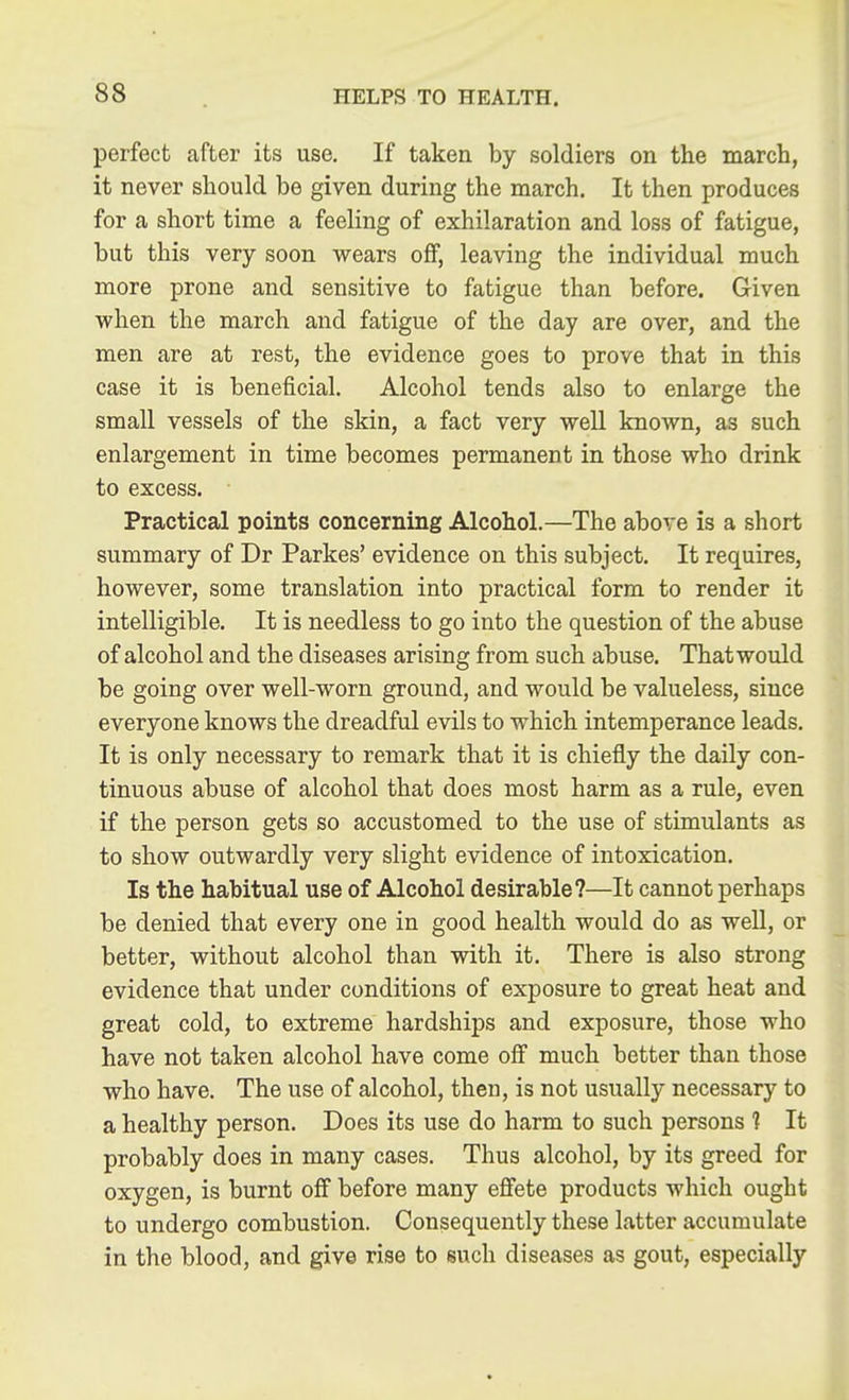 perfect after its use. If taken by soldiers on the march, it never should be given during the march. It then produces for a short time a feeling of exhilaration and loss of fatigue, but this very soon wears off, leaving the individual much more prone and sensitive to fatigue than before. Given when the march and fatigue of the day are over, and the men are at rest, the evidence goes to prove that in this case it is beneficial. Alcohol tends also to enlarge the small vessels of the skin, a fact very well known, as such enlargement in time becomes permanent in those who drink to excess. Practical points concerning Alcohol.—The above is a short summary of Dr Parkes' evidence on this subject. It requires, however, some translation into practical form to render it intelligible. It is needless to go into the question of the abuse of alcohol and the diseases arising from such abuse. That would be going over well-worn ground, and would be valueless, since everyone knows the dreadful evils to which intemperance leads. It is only necessary to remark that it is chiefly the daily con- tinuous abuse of alcohol that does most harm as a rule, even if the person gets so accustomed to the use of stimulants as to show outwardly very slight evidence of intoxication. Is the habitual use of Alcohol desirable?—It cannot perhaps be denied that every one in good health would do as well, or better, without alcohol than with it. There is also strong evidence that under conditions of exposure to great heat and great cold, to extreme hardships and exposure, those who have not taken alcohol have come ofi much better than those who have. The use of alcohol, then, is not usually necessary to a healthy person. Does its use do harm to such persons 1 It probably does in many cases. Thus alcohol, by its greed for oxygen, is burnt off before many effete products which ought to undergo combustion. Consequently these latter accumulate in the blood, and give rise to such diseases as gout, especially