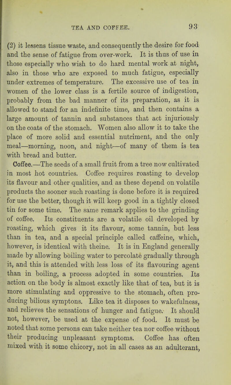 (2) it lessens tissue waste, and consequently the desire for food and the sense of fatigue from over-work. It is thus of use in those especially who wish to do hard mental work at night, also in those who are exposed to much fatigue, especially under extremes of temperature. The excessive use of tea in women of the lower class is a fertile source of indigestion, probably from the bad manner of its preparation, as it is allowed to stand for an indefinite time, and then contains a large amount of tannin and substances that act injuriously on the coats of the stomach. Women also allow it to take the place of more solid and essential nutriment, and the only meal—morning, noon, and night—of many of them is tea with bread and butter. Coffee.—The seeds of a small fruit from a tree now cultivated in most hot countries. Coffee requires roasting to develop its flavour and other qualities, and as these depend on volatile products the sooner such roasting is done before it is required for use the better, though it will keep good in a tightly closed tin for some time. The same remark applies to the grinding of coffee. Its constituents are a volatile oil developed by roasting, which gives it its flavour, some tannin, but less than in tea, and a special principle called caffeine, which, however, is identical with theine. It is in England generally made by allowing boiling water to percolate gradually through it, and this is attended with less loss of its flavouring agent than in boiling, a process adopted in some countries. Its action on the body is almost exactly like that of tea, but it is more stimulating and oppressive to the stomach, often pro- ducing bilious symptons. Like tea it disposes to wakefulness, and relieves the sensations of hunger and fatigue. It should not, however, be used at the expense of food. It must be noted that some persons can take neither tea nor coffee without their producing unpleasant symptoms. Coffee has often mixed with it some chicory, not in all cases as an adulterant,