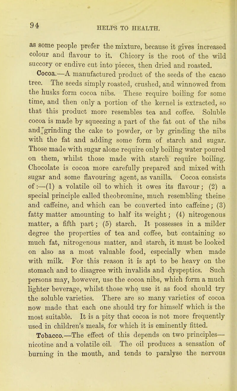 HELPS TO HEALTH. as some people prefer the mixture, because it gives increased colour and flavour to it. Chicory is the root of the wild succory or endive cut into pieces, then dried and roasted. Cocoa.—A manufactured product of the seeds of the cacao tree. The seeds simply roasted, crushed, and winnowed from the husks form cocoa nibs. These require boiUng for some time, and then only a portion of the kernel is extracted, so that this product more resembles tea and coffee. Soluble cocoa is made by squeezing a part of the fat out of the nibs andjgrinding the cake to powder, or by grinding the nibs with the fat and adding some form of starch and sugar. Those made with sugar alone require only boiling water poured on them, whilst those made with starch require boiling. Chocolate is cocoa more carefully prepared and mixed with sugar and some flavouring agent, as vanilla. Cocoa consists of:—(1) a volatile oil to which it owes its flavour; (2) a special principle called theobromine, much resembling theine and caffeine, and which can be converted into caffeine; (3) fatty matter amounting to half its weight; (4) nitrogenous matter, a fifth part; (6) starch. It possesses in a milder degree the properties of tea and coffee, but containing so much fat, nitrogenous matter, and starch, it must be looked on also as a most valuable food, especially when made with milk. For this reason it is apt to be heavy on the stomach and to disagree with invalids and dyspeptics. Such persons may, however, use the cocoa nibs, which form a much lighter beverage, whilst those who use it as food should try the soluble varieties. There are so many varieties of cocoa now made that each one should try for himself which is the most suitable. It is a pity that cocoa is not more frequently used in children's meals, for which it is eminently fitted. Tobacco.—The effect of this depends on two principles— nicotine and a volatile oil. The oil produces a sensation of burning in the mouth, and tends to paralyse the nervous
