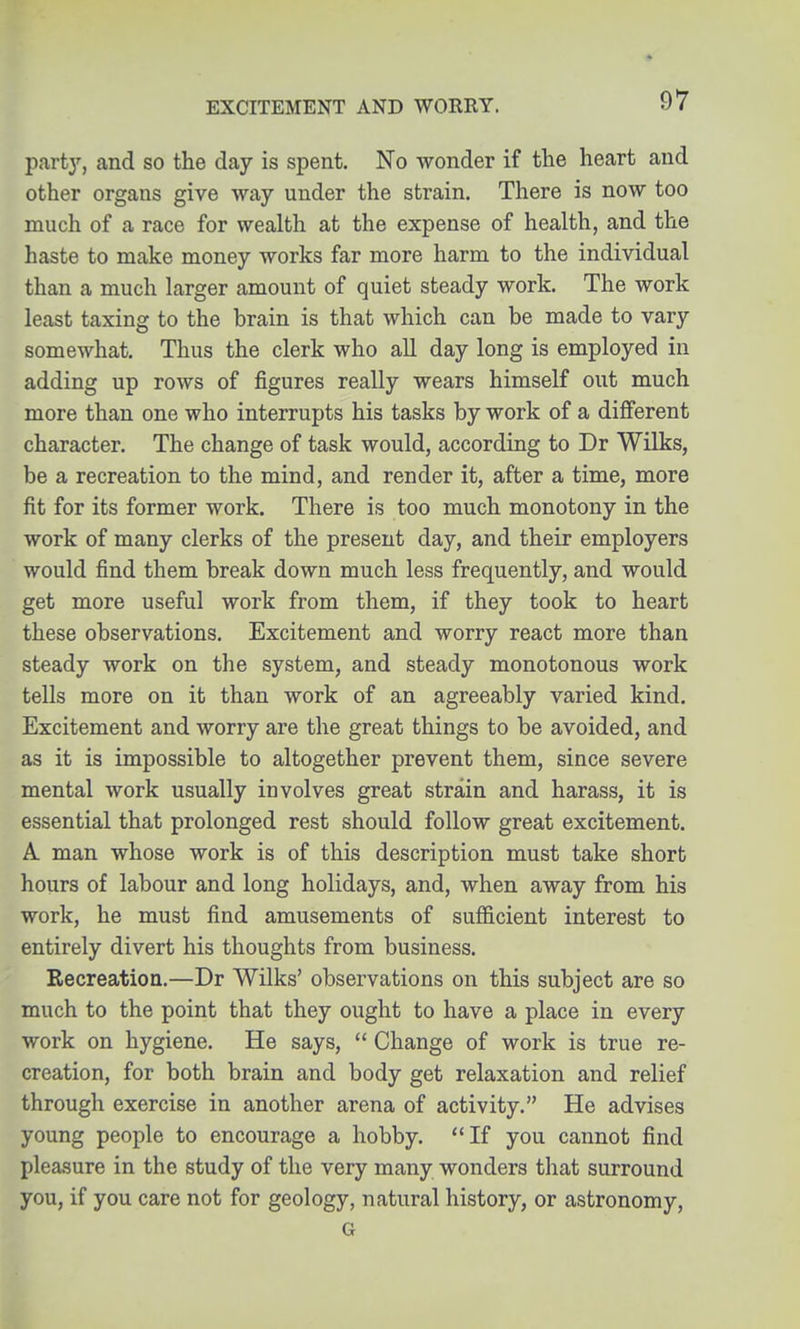 ^^vty, and so the day is spent. No wonder if the heart and other organs give way under the strain. There is now too much of a race for wealth at the expense of health, and the haste to make money works far more harm to the individual than a much larger amount of quiet steady work. The work least taxing to the brain is that which can be made to vary somewhat. Thus the clerk who all day long is employed in adding up rows of figures really wears himself out much more than one who interrupts his tasks by work of a dijfferent character. The change of task would, according to Dr Wilks, be a recreation to the mind, and render it, after a time, more fit for its former work. There is too much monotony in the work of many clerks of the present day, and their employers would find them break down much less frequently, and would get more useful work from them, if they took to heart these observations. Excitement and worry react more than steady work on the system, and steady monotonous work tells more on it than work of an agreeably varied kind. Excitement and worry are the great things to be avoided, and as it is impossible to altogether prevent them, since severe mental work usually involves great strain and harass, it is essential that prolonged rest should follow great excitement. A man whose work is of this description must take short hours of labour and long holidays, and, when away from his work, he must find amusements of sufficient interest to entirely divert his thoughts from business. Eecreation.—Dr Wilks' observations on this subject are so much to the point that they ought to have a place in every work on hygiene. He says,  Change of work is true re- creation, for both brain and body get relaxation and relief through exercise in another arena of activity. He advises young people to encourage a hobby. If you cannot find pleasure in the study of the very many wonders that surround you, if you care not for geology, natural history, or astronomy, G