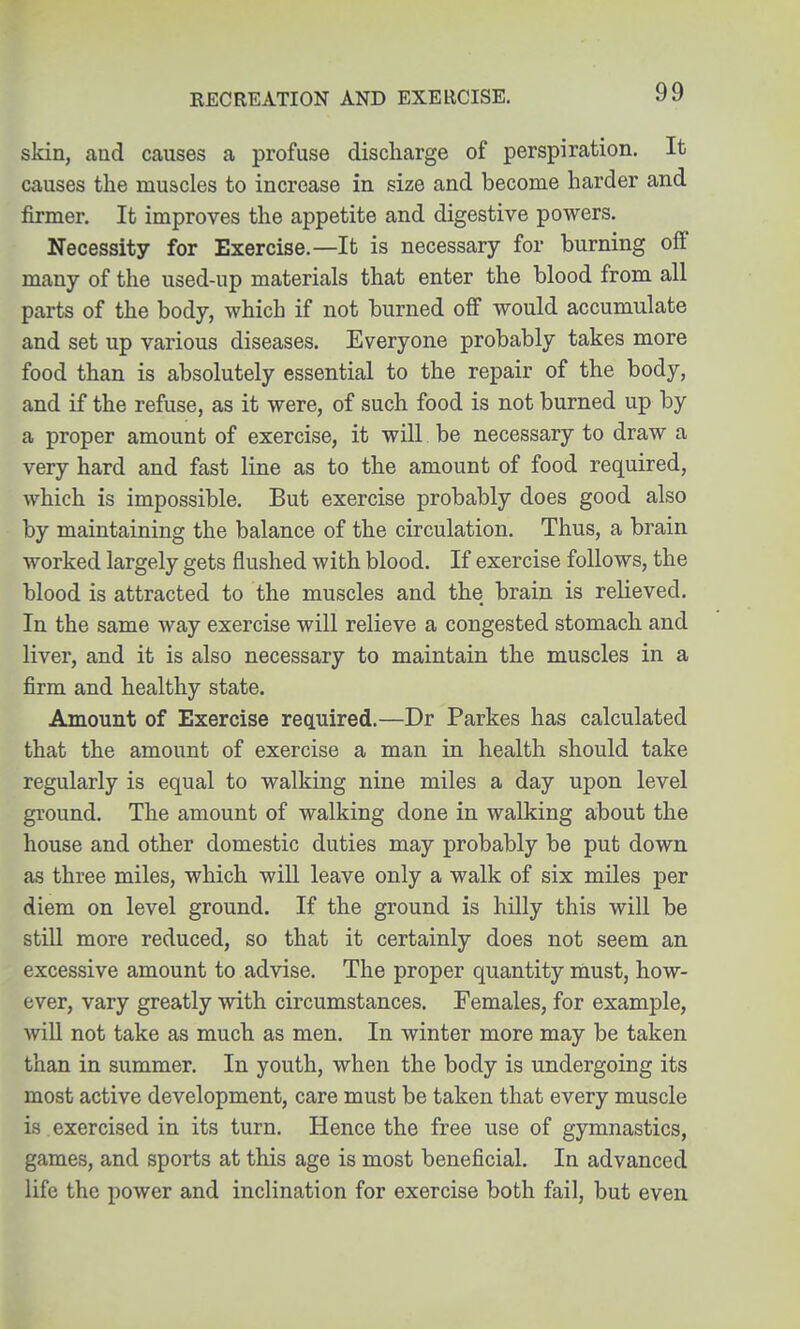 RECREATION AND EXERCISE. skin, and causes a profuse discharge of perspiration. It causes the muscles to increase in size and become harder and firmer. It improves the appetite and digestive powers. Necessity for Exercise.—It is necessary for burning off many of the used-up materials that enter the blood from all parts of the body, which if not burned off would accumulate and set up various diseases. Everyone probably takes more food than is absolutely essential to the repair of the body, and if the refuse, as it were, of such food is not burned up by a proper amount of exercise, it will be necessary to draw a very hard and fast line as to the amount of food required, which is impossible. But exercise probably does good also by maintaining the balance of the circulation. Thus, a brain worked largely gets flushed with blood. If exercise follows, the blood is attracted to the muscles and the brain is relieved. In the same way exercise will relieve a congested stomach and liver, and it is also necessary to maintain the muscles in a firm and healthy state. Amount of Exercise required.—Dr Parkes has calculated that the amount of exercise a man in health should take regularly is equal to walking nine miles a day upon level ground. The amount of walking done in walking about the house and other domestic duties may probably be put down as three miles, which will leave only a walk of six miles per diem on level ground. If the ground is hilly this will be still more reduced, so that it certainly does not seem an excessive amount to advise. The proper quantity must, how- ever, vary greatly with circumstances. Females, for example, will not take as much as men. In winter more may be taken than in summer. In youth, when the body is undergoing its most active development, care must be taken that every muscle is exercised in its turn. Hence the free use of gymnastics, games, and sports at this age is most beneficial. In advanced life the power and inclination for exercise both fail, but even