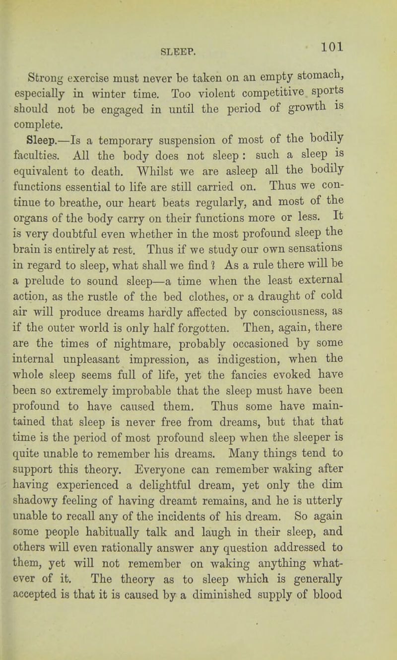 Strong exercise must never be taken on an empty stomach, especially in winter time. Too violent competitive sports should not be engaged in until the period of growth is complete. Sleep.—Is a temporary suspension of most of the bodily faculties. All the body does not sleep : such a sleep is equivalent to death. Whilst we are asleep all the bodily functions essential to life are still carried on. Thus we con- tinue to breathe, our heart beats regularly, and most of the organs of the body carry on their functions more or less. It is very doubtful even whether in the most profound sleep the brain is entirely at rest. Thus if we study our own sensations in regard to sleep, what shall we find 1 As a rule there will be a prelude to sound sleep—a time when the least external action, as the rustle of the bed clothes, or a draught of cold air will produce dreams hardly affected by consciousness, as if the outer world is only half forgotten. Then, again, there are the times of nightmare, probably occasioned by some internal unpleasant impression, as indigestion, when the whole sleep seems full of life, yet the fancies evoked have been so extremely improbable that the sleep must have been profound to have caused them. Thus some have main- tained that sleep is never free from dreams, but that that time is the period of most profound sleep when the sleeper is quite unable to remember his dreams. Many things tend to support this theory. Everyone can remember waking after having experienced a delightful dream, yet only the dim shadowy feeling of having dreamt remains, and he is utterly unable to recall any of the incidents of his dream. So again some people habitually talk and laugh in their sleep, and others will even rationally answer any question addressed to them, yet will not remember on waking anything what- ever of it. The theory as to sleep which is generally accepted is that it is caused by a diminished supply of blood