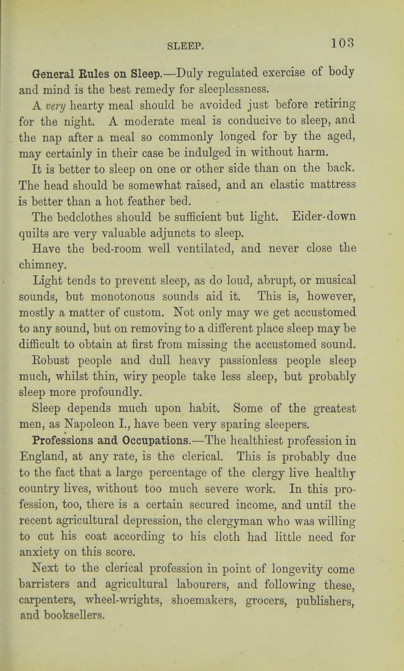 108 General Rules on Sleep.—Duly regulated exercise of body aud mind is the best remedy for sleeplessness. A very hearty meal should be avoided just before retiring for the night. A moderate meal is conducive to sleep, and the nap after a meal so commonly longed for by the aged, may certainly in their case be indulged in without harm. It is better to sleep on one or other side than on the back. The head should be somewhat raised, and an elastic mattress is better than a hot feather bed. The bedclothes should be sufficient but light. Eider-down quilts are very valuable adjuncts to sleep. Have the bed-room well ventilated, and never close the chimney. Light tends to prevent sleep, as do loud, abrupt, or musical sounds, but monotonous sounds aid it. This is, however, mostly a matter of custom. Not only may we get accustomed to any sound, but on removing to a different place sleep may be difficult to obtain at first from missing the accustomed sound. Eobust people and dull heavy passionless people sleep much, whilst thin, wiry people take less sleep, but probably sleep more profoundly. Sleep depends much upon habit. Some of the greatest men, as Napoleon I., have been very sparing sleepers. Professions and Occupations.—The healthiest profession in England, at any rate, is the clerical. This is probably due to the fact that a large percentage of the clergy live healthy country lives, without too much severe work. In this pro- fession, too, there is a certain secured income, and until the recent agricultural depression, the clergyman who was willing to cut his coat according to his cloth had little need for anxiety on this score. Next to the clerical profession in point of longevity come barristers and agricultural labourers, and following these, carpenters, wheel-wrights, shoemakers, grocers, publishers, and booksellers.