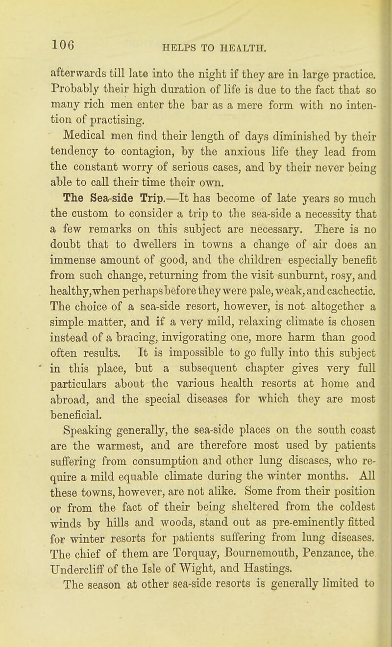 100 afterwards till late into the night if they are in large practice. Probably their high duration of life is due to the fact that so many rich men enter the bar as a mere form with no inten- tion of practising. Medical men find their length of days diminished by their tendency to contagion, by the anxious life they lead from the constant worry of serious cases, and by their never being able to call their time their own. The Sea-side Trip.—It has become of late years so much the custom to consider a trip to the sea-side a necessity that a few remarks on this subject are necessary. There is no doubt that to dwellers in towns a change of air does an immense amount of good, and the children especially benefit from such change, returning from the visit sunburnt, rosy, and healthy, when perhaps before they were pale, weak, and cachectic. The choice of a sea-side resort, however, is not. altogether a simple matter, and if a very mild, relaxing climate is chosen instead of a bracing, invigorating one, more harm than good often results. It is impossible to go fully into this subject ' in this place, but a subsequent chapter gives very full particulars about the various health resorts at home and abroad, and the special diseases for which they are most beneficial. Speaking generally, the sea-side places on the south coast are the warmest, and are therefore most used by patients suffering from consumption and other lung diseases, who re- quire a mild equable climate during the winter months. All these towns, however, are not alike. Some from their position or from the fact of their being sheltered from the coldest winds by hills and woods, stand out as pre-eminently fitted for winter resorts for patients suffering from lung diseases. The chief of them are Torquay, Bournemouth, Penzance, the Undercliff of the Isle of Wight, and Hastings. The season at other sea-side resorts is generally limited to