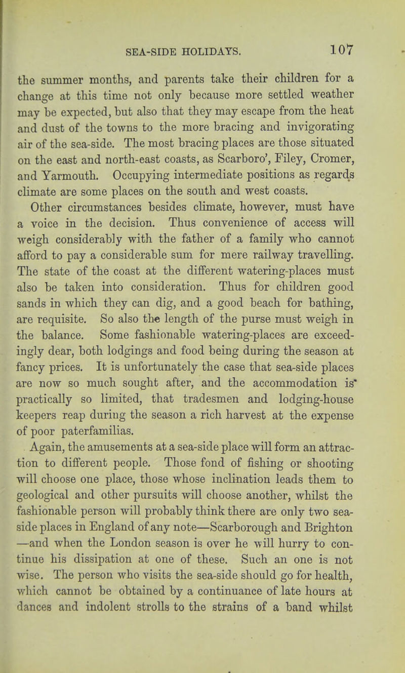 the summer months, and parents take their children for a change at this time not only because more settled weather may be expected, but also that they may escape from the heat and dust of the towns to the more bracing and invigorating air of the sea-side. The most bracing places are those situated on the east and north-east coasts, as Scarboro', Filey, Cromer, and Yarmouth. Occupying intermediate positions as regards climate are some places on the south and west coasts. Other circumstances besides climate, however, must have a voice in the decision. Thus convenience of access will weigh considerably with the father of a family who cannot afford to pay a considerable sum for mere railway travelling. The state of the coast at the different watering-places must also be taken into consideration. Thus for children good sands in which they can dig, and a good beach for bathing, are requisite. So also the length of the purse must weigh in the balance. Some fashionable watering-places are exceed- ingly dear, both lodgings and food being during the season at fancy prices. It is unfortunately the case that sea-side places are now so much sought after, and the accommodation is' practically so limited, that tradesmen and lodging-house keepers reap during the season a rich harvest at the expense of poor paterfamilias. Again, the amusements at a sea-side place will form an attrac- tion to different people. Those fond of fishing or shooting will choose one place, those whose inclination leads them to geological and other pursuits will choose another, whilst the fashionable person will probably think there are only two sea- side places in England of any note—Scarborough and Brighton —and when the London season is over he will hurry to con- tinue his dissipation at one of these. Such an one is not wise. The person who visits the sea-side should go for health, which cannot be obtained by a continuance of late hours at dances and indolent strolls to the strains of a band whilst