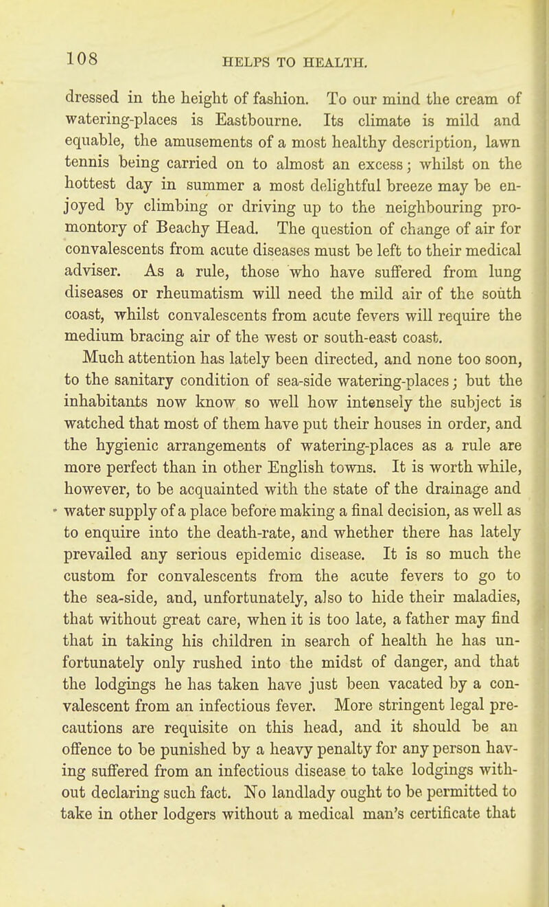 dressed in the height of fashion. To our mind the cream of watering-places is Eastbourne. Its climate is mild and equable, the amusements of a most healthy description, lawn tennis being carried on to almost an excess; whilst on the hottest day in summer a most delightful breeze may be en- joyed by climbing or driving up to the neighbouring pro- montory of Beachy Head. The question of change of air for convalescents from acute diseases must be left to their medical adviser. As a rule, those who have suflFered from lung diseases or rheumatism will need the mild air of the south coast, whilst convalescents from acute fevers will require the medium bracing air of the west or south-east coast. Much attention has lately been directed, and none too soon, to the sanitary condition of sea-side watering-places; but the inhabitants now know so well how intensely the subject is watched that most of them have put their houses in order, and the hygienic arrangements of watering-places as a rule are more perfect than in other English towns. It is worth while, however, to be acquainted with the state of the drainage and • water supply of a place before making a final decision, as well as to enquire into the death-rate, and whether there has lately prevailed any serious epidemic disease. It is so much the custom for convalescents from the acute fevers to go to the sea-side, and, unfortunately, also to hide their maladies, that without great care, when it is too late, a father may find that in taking his children in search of health he has un- fortunately only rushed into the midst of danger, and that the lodgings he has taken have just been vacated by a con- valescent from an infectious fever. More stringent legal pre- cautions are requisite on this head, and it should be an offence to be punished by a heavy penalty for any person hav- ing sufiered from an infectious disease to take lodgings with- out declaring such fact. No landlady ought to be permitted to take in other lodgers without a medical man's certificate that