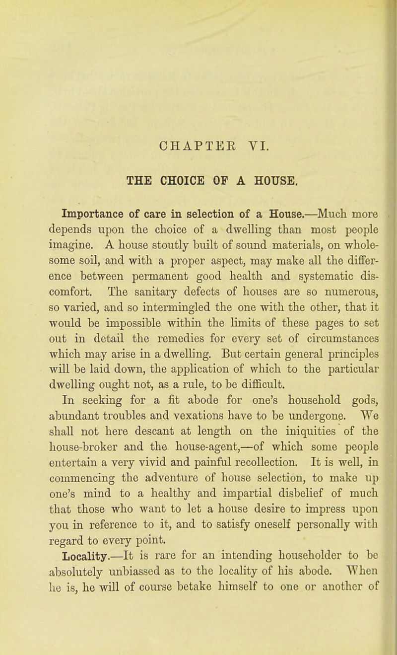 CHAPTEE VL THE CHOICE OF A HOUSE. Importance of care in selection of a House.—Much more depends upon the choice of a dwelling than most people imagine. A house stoutly built of sound materials, on whole- some soil, and with a proper aspect, may make all the differ- ence between permanent good health and systematic dis- comfort. The sanitary defects of houses are so numerous, so varied, and so intermingled the one with the other, that it would be impossible within the limits of these pages to set out in detail the remedies for every set of circumstances which may arise in a dwelling. But certain general principles will be laid down, the application of which to the particular dwelling ought not, as a rule, to be difficult. In seeking for a fit abode for one's household gods, abundant troubles and vexations have to be undergone. We shall not here descant at length on the iniquities of the house-broker and the house-agent,—of which some people entertain a very vivid and painful recollection. It is well, in commencing the adventure of house selection, to make up one's mind to a healthy and impartial disbelief of much that those who want to let a house desire to impress upon you in reference to it, and to satisfy oneself personally with regard to every point. Locality.—It is rare for an intending householder to be absolutely unbiassed as to the locality of his abode. When he is, he will of course betake himself to one or another of