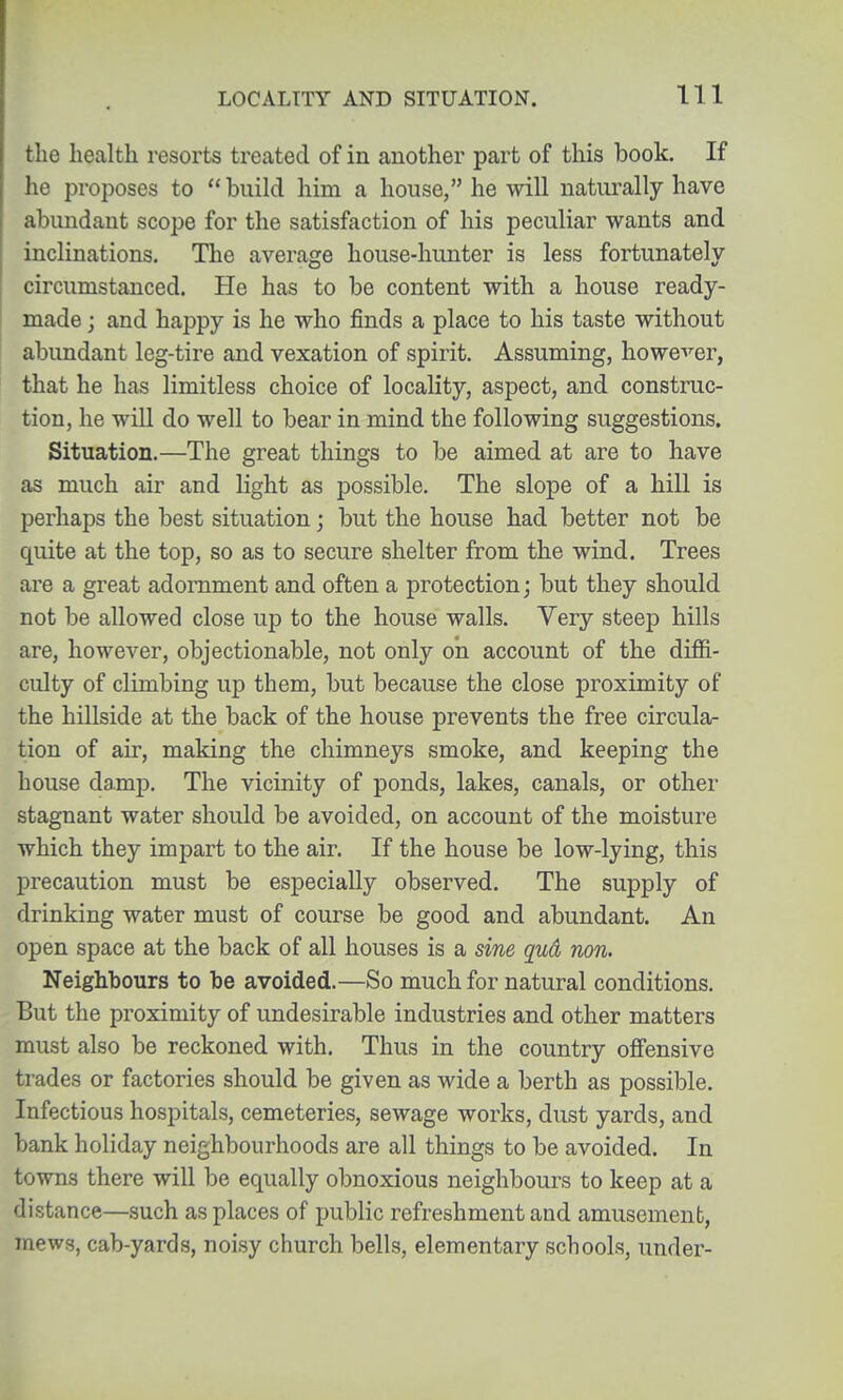 the health resorts treated of in another part of this book. If he jDroposes to  build him a house, he will naturally have abundant scope for the satisfaction of his peculiar wants and inclinations. The average house-hunter is less fortunately circumstanced. He has to be content with a house ready- made ; and happy is he who finds a place to his taste without abundant leg-tire and vexation of spirit. Assuming, howe^'^er, that he has limitless choice of locality, aspect, and construc- tion, he will do well to bear in mind the following suggestions. Situation.—The great things to be aimed at are to have as much air and light as possible. The slope of a hill is perhaps the best situation; but the house had better not be quite at the top, so as to secure shelter from the wind. Trees are a great adornment and often a protection; but they should not be allowed close up to the house walls. Very steep hills are, however, objectionable, not only on account of the diffi- culty of climbing up them, but because the close proximity of the hillside at the back of the house prevents the free circula- tion of air, making the chimneys smoke, and keeping the bouse damp. The vicinity of ponds, lakes, canals, or other stagnant water should be avoided, on account of the moisture which they impart to the air. If the house be low-lying, this precaution must be especially observed. The supply of drinking water must of course be good and abundant. An open space at the back of all houses is a sine qud non. Neighbours to be avoided.—So much for natural conditions. But the proximity of undesirable industries and other matters must also be reckoned with. Thus in the country offensive trades or factories should be given as wide a berth as possible. Infectious hospitals, cemeteries, sewage works, dust yards, and bank holiday neighbourhoods are all things to be avoided. In towns there will be equally obnoxious neighbours to keep at a distance—such as places of public refreshment and amusement, mews, cab-yards, noisy church bells, elementary schools, under-