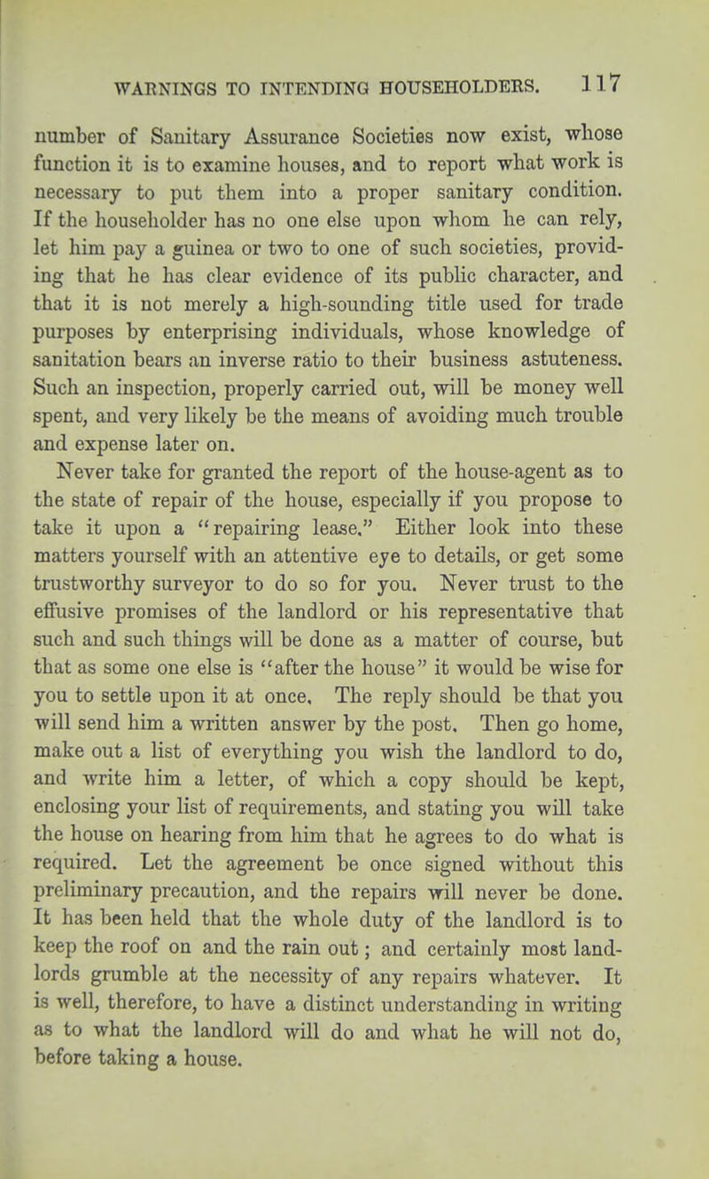 WARNINGS TO INTENDING HOUSEHOLDERS. Il7 number of Sanitary Assurance Societies now exist, whose function it is to examine houses, and to report what work is necessary to put them into a proper sanitary condition. If the householder has no one else upon whom he can rely, let him pay a guinea or two to one of such societies, provid- ing that he has clear evidence of its public character, and that it is not merely a high-sounding title used for trade purposes by enterprising individuals, whose knowledge of sanitation bears an inverse ratio to their business astuteness. Such an inspection, properly carried out, will be money well spent, and very likely be the means of avoiding much trouble and expense later on. Never take for granted the report of the house-agent as to the state of repair of the house, especially if you propose to take it upon a repairing lease. Either look into these matters yourself with an attentive eye to details, or get some trustworthy surveyor to do so for you. Never trust to the effusive promises of the landlord or his representative that such and such things will be done as a matter of course, but that as some one else is after the house it would be wise for you to settle upon it at once. The reply should be that you will send him a written answer by the post. Then go home, make out a list of everything you wish the landlord to do, and write him a letter, of which a copy should be kept, enclosing your list of requirements, and stating you will take the house on hearing from him that he agrees to do what is required. Let the agreement be once signed without this preliminary precaution, and the repairs will never be done. It has been held that the whole duty of the landlord is to keep the roof on and the rain out; and certainly most land- lords grumble at the necessity of any repairs whatever. It is well, therefore, to have a distinct understanding in writing as to what the landlord will do and what he will not do, before taking a house.