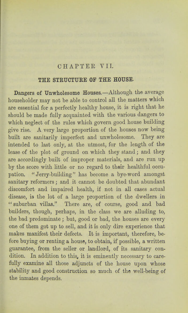 CHAPTER VII. THE STRUCTURE OF THE HOUSE. Dangers of Unwholesome Houses.—Although the average householder may not be able to control all the matters which are essential for a perfectly healthy house, it is right that he should be made fully acquainted with the various dangers to which neglect of the rules which govern good house building give rise. A very large proportion of the houses now being built are sanitarily imperfect and unwholesome. They are intended to last only, at the utmost, for the length of the lease of the plot of ground on which they stand; and they are accordingly built of improper materials, and are run up by the score with little or no regard to their healthful occu- pation. Jerry-building has become a bye-word amongst sanitary reformers; and it cannot be doubted that abundant discomfort and impaired health, if not in all cases actual disease, is the lot of a large proportion of the dwellers in suburban villas. There are, of course, good and bad builders, though, perhaps, in the class we are alluding to, the bad predominate; but, good or bad, the houses are every one of them got up to sell, and it is only dire experience that makes manifest their defects. It is important, therefore, be- fore buying or renting a house, to obtain, if possible, a written guarantee, from the seller or landlord, of its sanitary con- dition. In addition to this, it is eminently necessary to care- fully examine all those adjuncts of the house upon whose stability and good construction so much of the well-being of the inmates depends.