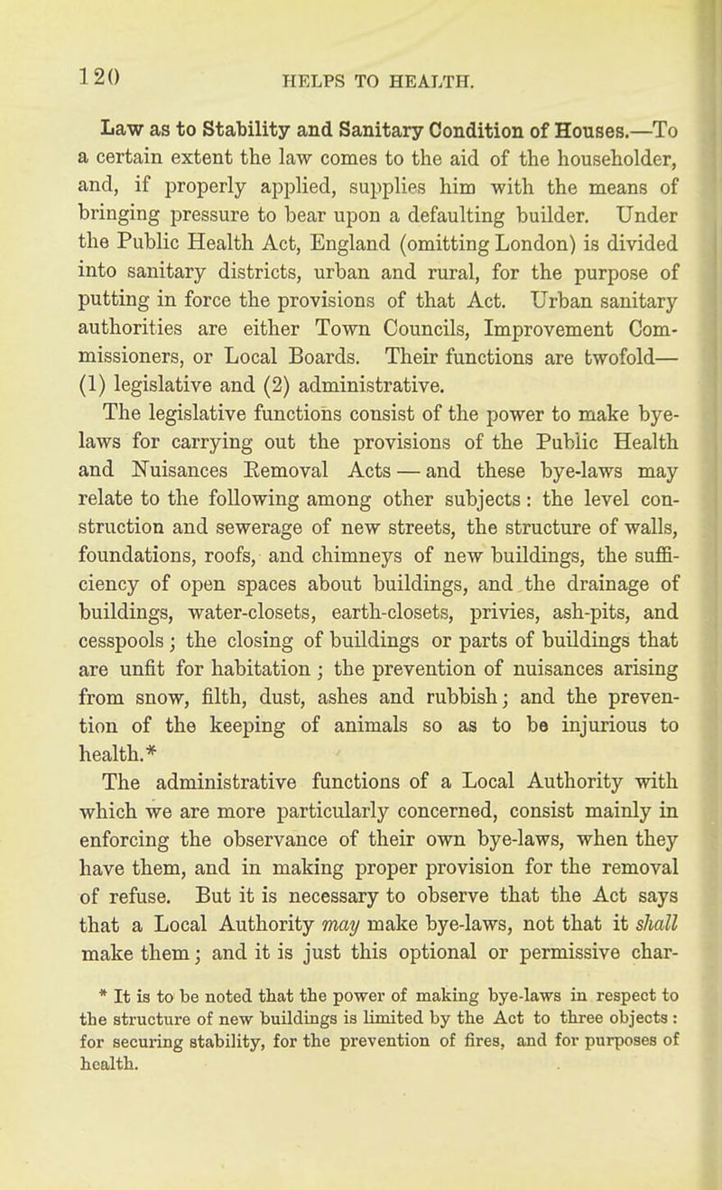 Law as to Stability and Sanitary Condition of Houses.—To a certain extent the law comes to the aid of the householder, and, if properly applied, supplies him with the means of bringing pressure to bear upon a defaulting builder. Under the Public Health Act, England (omitting London) is divided into sanitary districts, urban and rural, for the purpose of putting in force the provisions of that Act. Urban sanitary authorities are either Town Councils, Improvement Com- missioners, or Local Boards. Their functions are twofold— (1) legislative and (2) administrative. The legislative functions consist of the power to make bye- laws for carrying out the provisions of the Public Health and Nuisances Eemoval Acts — and these bye-laws may relate to the following among other subjects: the level con- struction and sewerage of new streets, the structure of walls, foundations, roofs, and chimneys of new buildings, the suffi- ciency of open spaces about buildings, and , the drainage of buildings, water-closets, earth-closets, privies, ash-pits, and cesspools; the closing of buildings or parts of buildings that are unfit for habitation; the prevention of nuisances arising from snow, filth, dust, ashes and rubbish; and the preven- tion of the keeping of animals so as to bo injurious to health.* The administrative functions of a Local Authority with which we are more particularly concerned, consist mainly in enforcing the observance of their own bye-laws, when they have them, and in making proper provision for the removal of refuse. But it is necessary to observe that the Act says that a Local Authority may make bye-laws, not that it shall make them; and it is just this optional or permissive char- * It is to be noted tliat the power of making bye-laws in respect to the structure of new buildings is limited by the Act to three objects : for securing stability, for the prevention of fires, and for purposes of health.