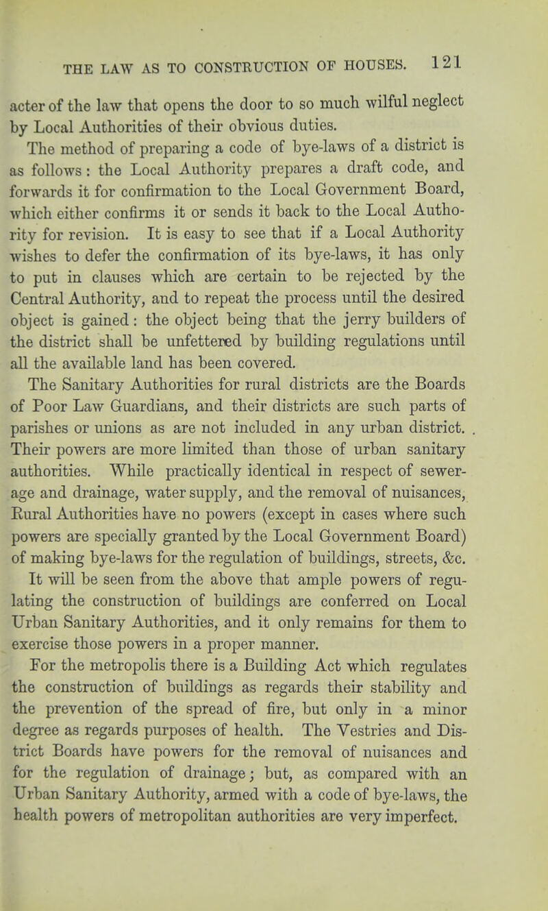 acter of the law that opens the door to so much wilful neglect by Local Authorities of their obvious duties. The method of preparing a code of bye-laws of a district is as follows: the Local Authority prepares a draft code, and forwards it for confirmation to the Local Government Board, which either confirms it or sends it back to the Local Autho- rity for revision. It is easy to see that if a Local Authority wishes to defer the confirmation of its bye-laws, it has only to put in clauses which are certain to be rejected by the Central Authority, and to repeat the process until the desired object is gained: the object being that the jerry builders of the district shall be unfettered by building regulations until all the available land has been covered. The Sanitary Authorities for rural districts are the Boards of Poor Law Guardians, and their districts are such parts of parishes or unions as are not included in any urban district. Their powers are more limited than those of urban sanitary authorities. While practically identical in respect of sewer- age and drainage, water supply, and the removal of nuisances, Eural Authorities have no powers (except in cases where such powers are specially granted by the Local Government Board) of making bye-laws for the regulation of buildings, streets, &c. It wUl be seen from the above that ample powers of regu- lating the construction of buildings are conferred on Local Urban Sanitary Authorities, and it only remains for them to exercise those powers in a proper manner. For the metropolis there is a Building Act which regulates the construction of buildings as regards their stability and the prevention of the spread of fire, but only in a minor degree as regards purposes of health. The Vestries and Dis- trict Boards have powers for the removal of nuisances and for the regulation of drainage; but, as compared with an Urban Sanitary Authority, armed with a code of bye-laws, the health powers of metropolitan authorities are very imperfect.