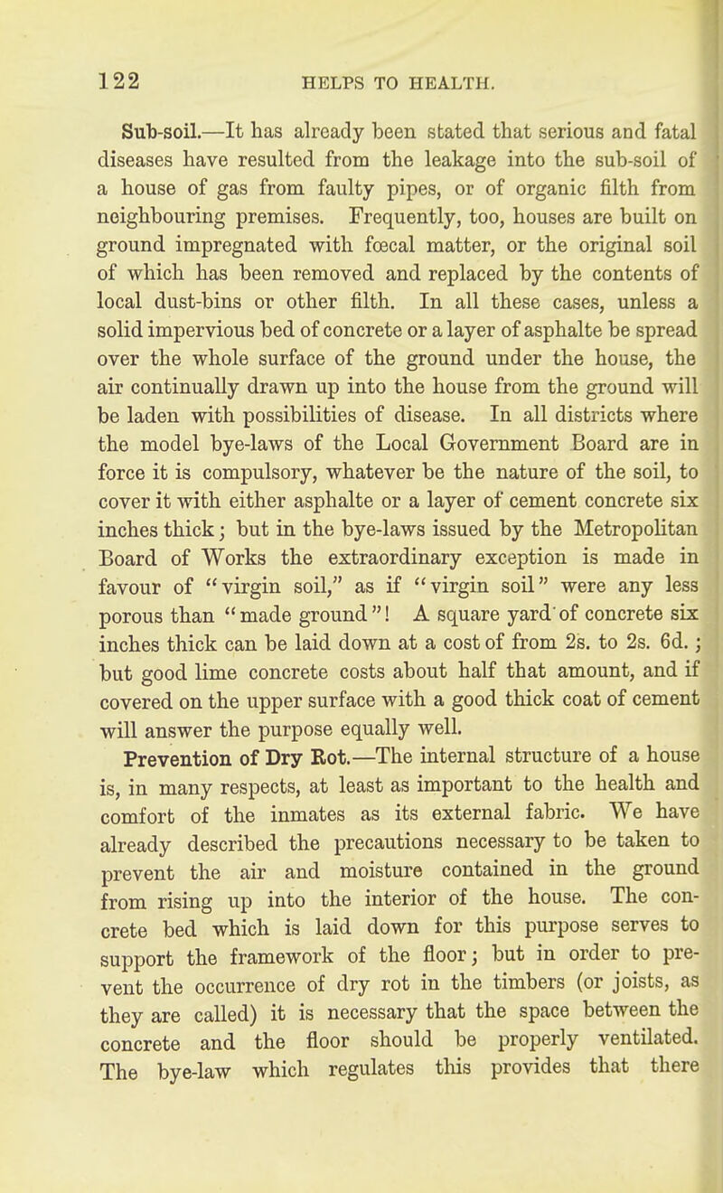 Sub-soil.—It has already been stated that serious and fatal diseases have resulted from the leakage into the sub-soil of a house of gas from faulty pipes, or of organic filth from neighbouring premises. Frequently, too, houses are built on ground impregnated with foecal matter, or the original soil of which has been removed and replaced by the contents of local dust-bins or other filth. In all these cases, unless a solid impervious bed of concrete or a layer of asphalte be spread over the whole surface of the ground under the house, the air continually drawn up into the house from the ground will be laden with possibilities of disease. In all districts where the model bye-laws of the Local Government Board are in force it is compulsory, whatever be the nature of the soil, to cover it with either asphalte or a layer of cement concrete six inches thick; but in the bye-laws issued by the Metropolitan Board of Works the extraordinary exception is made in favour of virgin soil, as if virgin soil were any less porous than made ground! A square yard'of concrete six inches thick can be laid down at a cost of from 2s. to 2s. 6d.; but good lime concrete costs about half that amount, and if covered on the upper surface with a good thick coat of cement will answer the purpose equally well. Prevention of Dry Rot.—The internal structure of a house is, in many respects, at least as important to the health and comfort of the inmates as its external fabric. We have already described the precautions necessary to be taken to prevent the air and moisture contained in the ground from rising up into the interior of the house. The con- crete bed which is laid down for this purpose serves to support the framework of the floor; but in order to pre- vent the occurrence of dry rot in the timbers (or joists, as they are called) it is necessary that the space between the concrete and the floor should be properly ventilated. The bye-law which regulates this provides that there