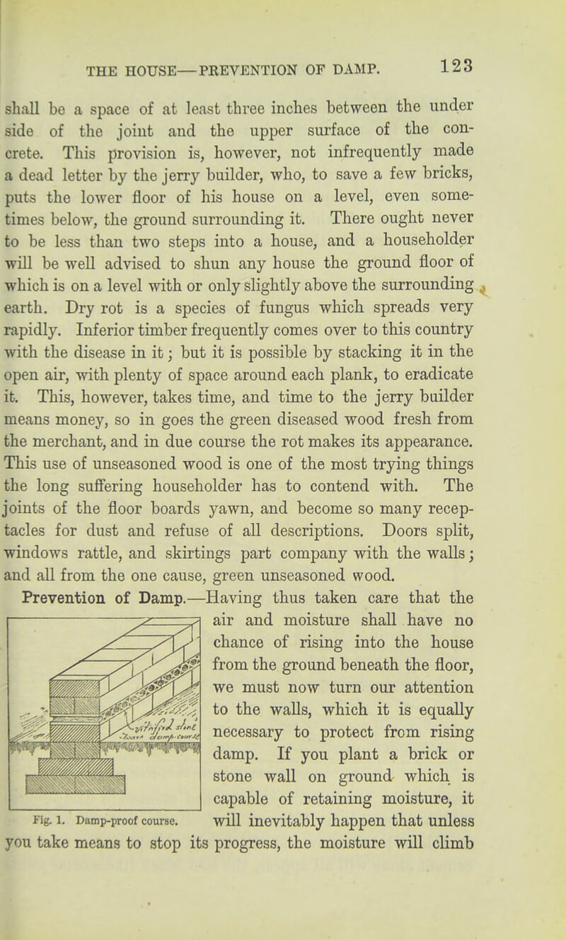 THE HOUSE—PREVENTION OF DAMP. shall be a space of at least three inches between the under side of the joint and the upper surface of the con- crete. This provision is, however, not infrequently made a dead letter by the jerry builder, who, to save a few bricks, puts the lower floor of his house on a level, even some- times below, the ground surrounding it. There ought never to be less than two steps into a house, and a householder will be well advised to shun any house the ground floor of which is on a level with or only slightly above the surrounding ^ earth. Dry rot is a species of fungus which spreads very rapidly. Inferior timber frequently comes over to this country with the disease in it; but it is possible by stacking it in the open air, with plenty of space around each plank, to eradicate it. This, however, takes time, and time to the jerry builder means money, so in goes the green diseased wood fresh from the merchant, and in due course the rot makes its appearance. This use of unseasoned wood is one of the most trying things the long sufiering householder has to contend with. The joints of the floor boards yawn, and become so many recep- tacles for dust and refuse of all descriptions. Doors split, windows rattle, and skirtings part company with the walls; and all from the one cause, green unseasoned wood. Prevention of Damp.—Having thus taken care that the air and moisture shall have no chance of rising into the house from the ground beneath the floor, we must now turn our attention to the walls, which it is equally necessary to protect from rising damp. If you plant a brick or stone wall on ground which is capable of retaining moisture, it fig. 1. Damp-proof course. will inevitably happen that unless you take means to stop its progress, the moisture will climb