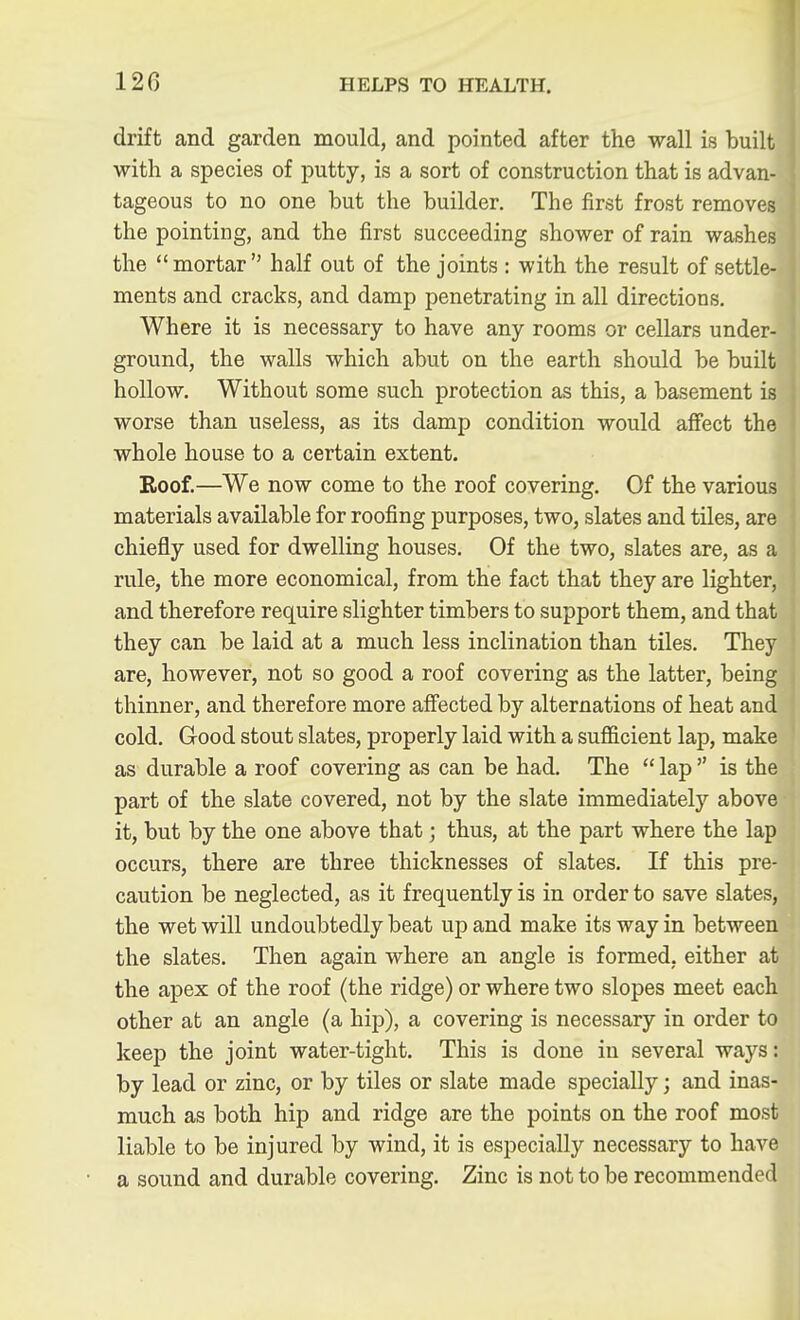 drift and garden mould, and pointed after the wall is built with a species of putty, is a sort of construction that is advan- tageous to no one but the builder. The first frost removes the pointing, and the first succeeding shower of rain washes the mortar half out of the joints : with the result of settle- ments and cracks, and damp penetrating in all directions. Where it is necessary to have any rooms or cellars under- ground, the walls which abut on the earth should be built hollow. Without some such protection as this, a basement is worse than useless, as its damp condition would affect the whole house to a certain extent. Roof.—We now come to the roof covering. Of the various materials available for roofing purposes, two, slates and tiles, are chiefly used for dwelling houses. Of the two, slates rule, the more economical, from the fact that they are lighter, and therefore require slighter timbers to support them, and that they can be laid at a much less inclination than tiles. They are, however, not so good a roof covering as the latter, being thinner, and therefore more aff'ected by alternations of heat and cold. Good stout slates, properly laid with a sufficient lap, make as durable a roof covering as can be had. The  lap  is the part of the slate covered, not by the slate immediately above it, but by the one above that; thus, at the part where the lap occurs, there are three thicknesses of slates. If this pre- caution be neglected, as it frequently is in order to save slates, the wet will undoubtedly beat up and make its way in between the slates. Then again where an angle is formed, either at the apex of the roof (the ridge) or where two slopes meet each other at an angle (a hip), a covering is necessary in order to keep the joint water-tight. This is done in several ways: by lead or zinc, or by tiles or slate made specially; and inas- much as both hip and ridge are the points on the roof most liable to be injured by wind, it is especially necessary to have a sound and durable covering. Zinc is not to be recommended