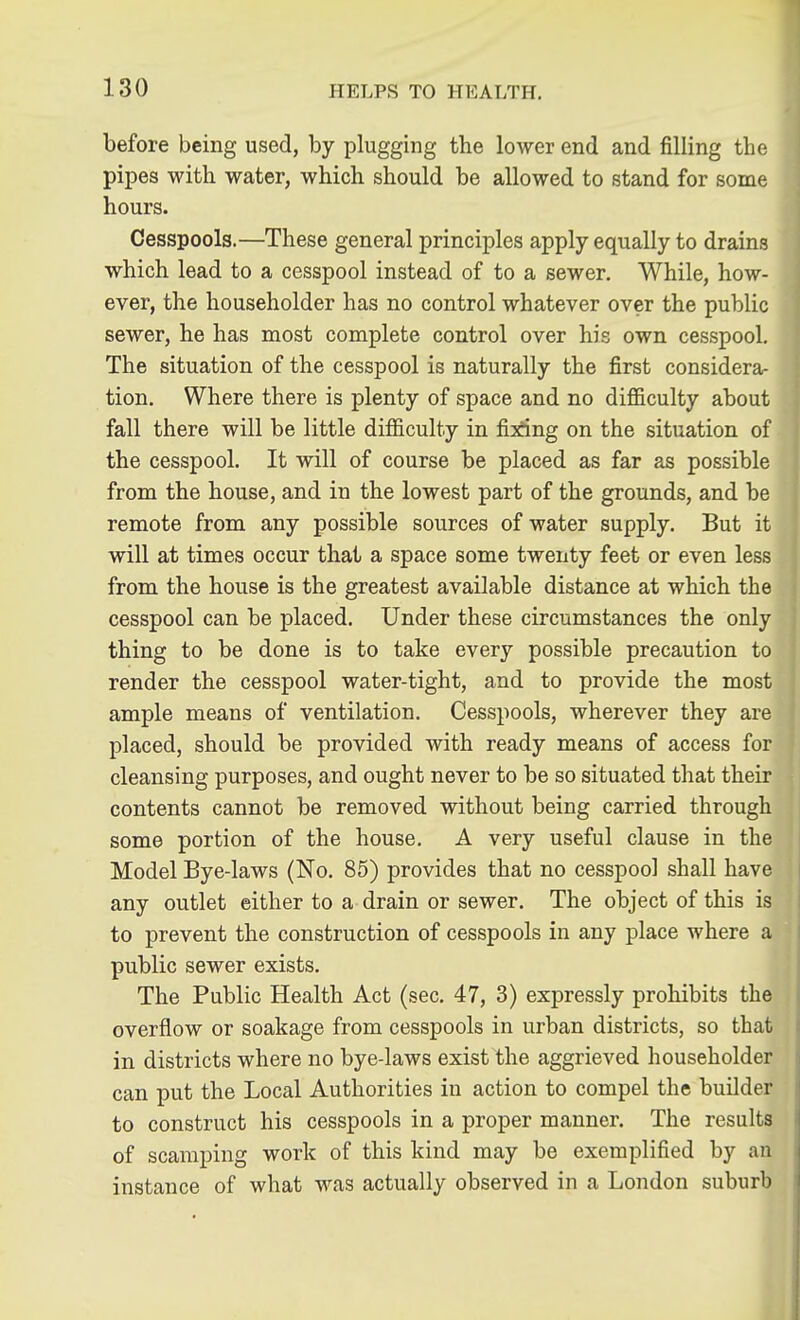 before being used, by plugging the lower end and filling the pipes with water, which should be allowed to stand for some hours. Cesspools.—These general principles apply equally to drains which lead to a cesspool instead of to a sewer. While, how- ever, the householder has no control whatever over the public sewer, he has most complete control over his own cesspool. The situation of the cesspool is naturally the first considera- tion. Where there is plenty of space and no difficulty about fall there will be little difficulty in fixing on the situation of the cesspool. It will of course be placed as far as possible from the house, and in the lowest part of the grounds, and be remote from any possible sources of water supply. But it will at times occur that a space some twenty feet or even less from the house is the greatest available distance at which the cesspool can be placed. Under these circumstances the only thing to be done is to take every possible precaution to render the cesspool water-tight, and to provide the most ample means of ventilation. Cesspools, wherever they are placed, should be provided with ready means of access for cleansing purposes, and ought never to be so situated that their contents cannot be removed without being carried through some portion of the house. A very useful clause in the Model Bye-laws (No. 85) provides that no cesspool shall have any outlet either to a drain or sewer. The object of this is to prevent the construction of cesspools in any place where a public sewer exists. The Public Health Act (sec. 47, 3) expressly prohibits the overflow or soakage from cesspools in urban districts, so that in districts where no bye-laws exist the aggrieved householder can put the Local Authorities in action to compel the builder to construct his cesspools in a proper manner. The results of scamping work of this kind may be exemplified by an instance of what was actually observed in a London suburb