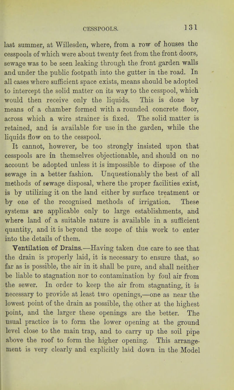CESSPOOLS. last summer, at Willesden, where, from a row of houses the cesspools of which were about twenty feet from the front doors, sewage was to be seen leaking through the front garden walls and under the public footpath into the gutter in the road. In all cases where sufficient space exists, means should be adopted to intercept the solid matter on its way to the cesspool, which would then receive only the liquids. This is done by means of a chamber formed with a rounded concrete floor, across which a wire strainer is fixed. The solid matter is retained, and is available for use in the garden, while the liquids flow on to the cesspool. It cannot, however, be too strongly insisted upon that cesspools are in themselves objectionable, and should on no account be adopted unless it is impossible to dispose of the sewage in a better fashion. Unquestionably the best of all methods of sewage disposal, where the proper facilities exist, is by utilizing it on the land either by surface treatment or by one of the recognised methods of irrigation. These systems are applicable only to large establishments, and where land of a suitable nature is available in a sufficient quantity, and it is beyond the scope of this work to enter into the details of them. Ventilation of Drains.—Having taken due care to see that the drain is properly laid, it is necessary to ensure that, so far as is possible, the air in it shall be pure, and shall neither be liable to stagnation nor to contamination by foul air from the sewer. In order to keep the air from stagnating, it is necessary to provide at least two openings,—one as near the lowest point of the drain as possible, the other at the highest point, and the larger these openings are the better. The usual practice is to form the lower opening at the ground level close to the main trap, and to carry up the soil pipe above the roof to form the higher opening. This arrange- ment is very clearly and explicitly laid down in the Model