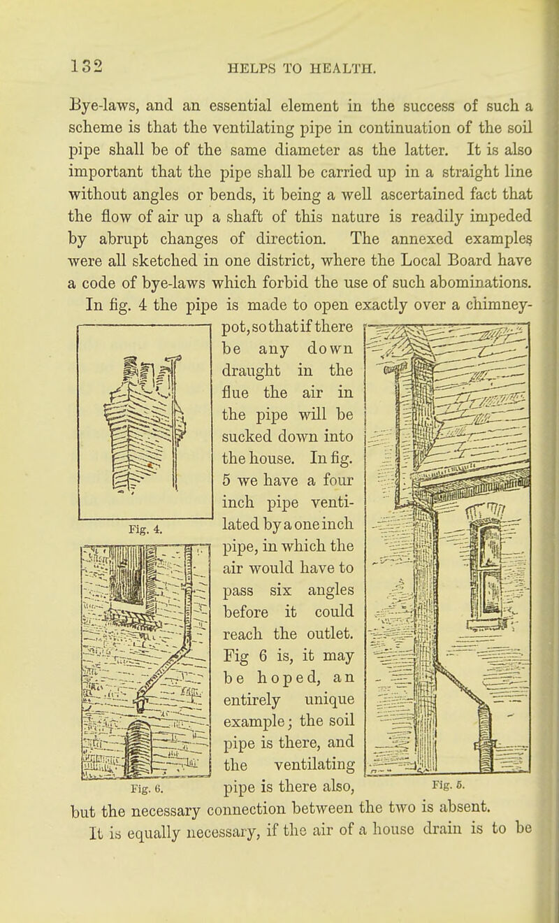 Bye-laws, and an essential element in the success of such a scheme is that the ventilating pipe in continuation of the soil pipe shall be of the same diameter as the latter. It is also important that the pipe shall be carried up in a straight line without angles or bends, it being a well ascertained fact that the flow of air up a shaft of this nature is readily impeded by abrupt changes of direction. The annexed example^ were all sketched in one district, where the Local Board have a code of bye-laws which forbid the use of such abominations. In fig. 4 the pipe is made to open exactly over a chimney- pot, so that if there be any down draught in the flue the air in the pipe will be sucked down into the house. In fig. 5 we have a four inch pipe venti- lated by a one inch pipe, in which the air would have to pass six angles before it could reach the outlet. Fig 6 is, it may be hoped, an entirely unique example; the soil pipe is there, and the ventilating pipe is there also, but the necessary connection between the two is absent. It is equally necessary, if the air of a house drain is to be Fig. 6. Fig. 5.