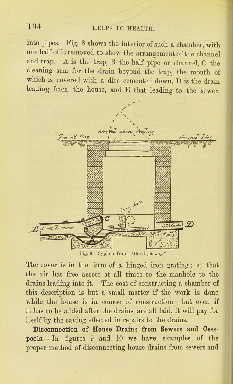 into pipes. Fig. 8 shows the interior of such a chamber, with one half of it removed to show the arrangement of the channel and trap. A is the trap, B the half pipe or channel, 0 the cleaning arm for the drain beyond the trap, the mouth of which is covered with a disc cemented down, D is the drain leading from the house, and E that leading to the sewer. Fig. 8. Syphon Ti'ap— the light way. The cover is in the form of a hinged iron grating: so that the air has free access at all times to the manhole to the drains leading into it. The cost of constructing a chamber of this description is but a small matter if the work is done while the house is in course of construction; but even if it has to be added after the drains are all laid, it will pay for itself by the saving ejSfected in repairs to the drains. Disconnection of House Drains from Sewers and Cess- pools.—In figures 9 and 10 we have examples of the proper method of disconnecting house drains from sewers and