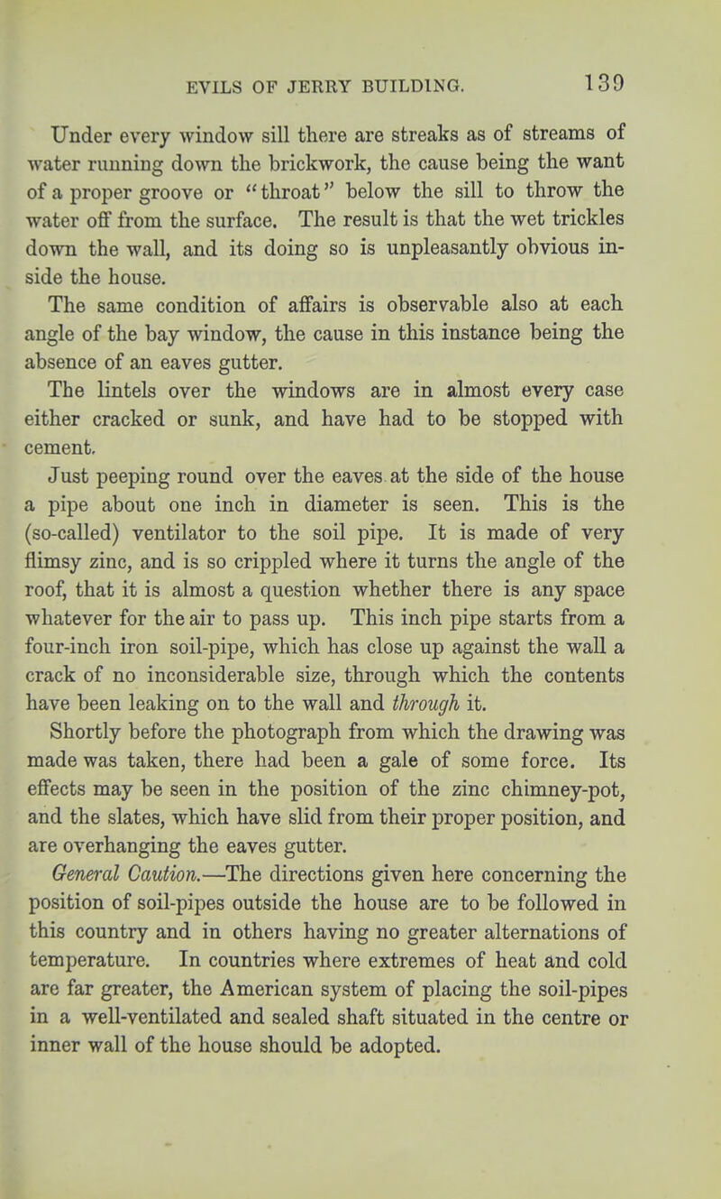 Under every window sill there are streaks as of streams of water running down the brickwork, the cause being the want of a proper groove or  throat below the sill to throw the water off from the surface. The result is that the wet trickles down the wall, and its doing so is unpleasantly obvious in- side the house. The same condition of affairs is observable also at each angle of the bay window, the cause in this instance being the absence of an eaves gutter. The lintels over the windows are in almost every case either cracked or sunk, and have had to be stopped with cement. Just peeping round over the eaves at the side of the house a pipe about one inch in diameter is seen. This is the (so-called) ventilator to the soil pipe. It is made of very flimsy zinc, and is so crippled where it turns the angle of the roof, that it is almost a question whether there is any space whatever for the air to pass up. This inch pipe starts from a four-inch iron soil-pipe, which has close up against the wall a crack of no inconsiderable size, through which the contents have been leaking on to the wall and through it. Shortly before the photograph from which the drawing was made was taken, there had been a gale of some force. Its effects may be seen in the position of the zinc chimney-pot, and the slates, which have slid from their proper position, and are overhanging the eaves gutter. General Caution.—The directions given here concerning the position of soil-pipes outside the house are to be followed in this country and in others having no greater alternations of temperature. In countries where extremes of heat and cold are far greater, the American system of placing the soil-pipes in a well-ventilated and sealed shaft situated in the centre or inner wall of the house should be adopted.