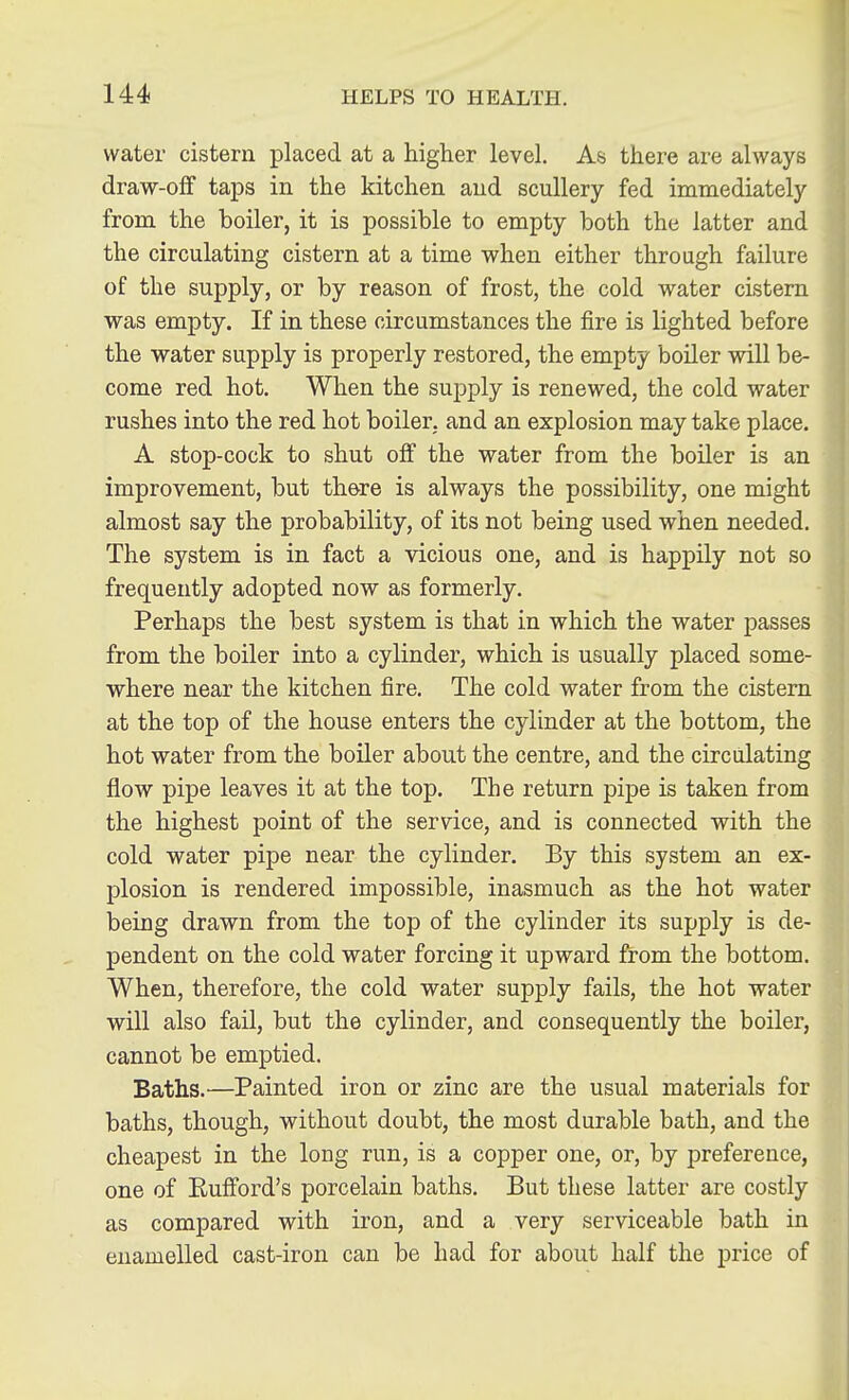 water cistern placed at a higher level. As there are always draw-off taps in the kitchen and scullery fed immediately from the boiler, it is possible to empty both the latter and the circulating cistern at a time when either through failure of the supply, or by reason of frost, the cold water cistern was empty. If in these circumstances the fire is lighted before the water supply is properly restored, the empty boiler will be- come red hot. When the supply is renewed, the cold water rushes into the red hot boiler, and an explosion may take place. A stop-cock to shut off the water from the boiler is an improvement, but there is always the possibility, one might almost say the probability, of its not being used when needed. The system is in fact a vicious one, and is happily not so frequently adopted now as formerly. Perhaps the best system is that in which the water passes from the boiler into a cylinder, which is usually placed some- where near the kitchen fire. The cold water from the cistern at the top of the house enters the cylinder at the bottom, the hot water from the boiler about the centre, and the circulating flow pipe leaves it at the top. The return pipe is taken from the highest point of the service, and is connected with the cold water pipe near the cylinder. By this system an ex- plosion is rendered impossible, inasmuch as the hot water being drawn from the top of the cylinder its supply is de- pendent on the cold water forcing it upward from the bottom. When, therefore, the cold water supply fails, the hot water will also fail, but the cylinder, and consequently the boiler, cannot be emptied. Baths.—Painted iron or zinc are the usual materials for baths, though, without doubt, the most durable bath, and the cheapest in the long run, is a copper one, or, by preference, one of Euflford's porcelain baths. But these latter are costly as compared with iron, and a very serviceable bath in enamelled cast-iron can be had for about half the price of