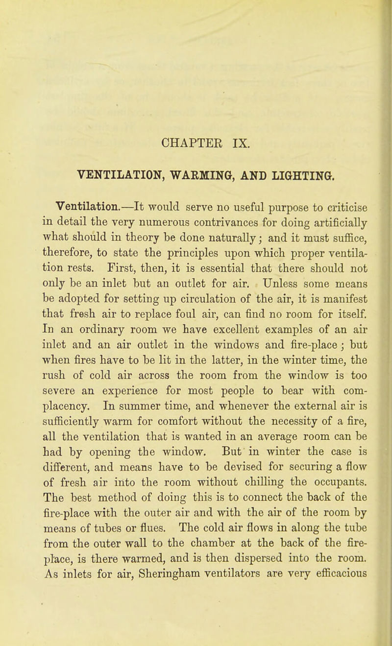 VENTILATION, WARMING, AND LIGHTING. Ventilation.—It would serve no useful purpose to criticise in detail the very numerous contrivances for doing artificially what should in theory be done naturally; and it must suffice, therefore, to state the principles upon which proper ventila- tion rests. First, then, it is essential that there should not only be an inlet but an outlet for air. Unless some means be adopted for setting up circulation of the air, it is manifest that fresh air to replace foul air, can find no room for itself. In an ordinary room we have excellent examples of an air inlet and an air outlet in the windows and fire-place; but when fires have to be lit in the latter, in the winter time, the rush of cold air across the room from the window is too severe an experience for most people to bear with com- placency. In summer time, and whenever the external air is sufficiently warm for comfort without the necessity of a fire, all the ventilation that is wanted in an average room can be had by opening the window. But in winter the case is different, and means have to be devised for securing a flow of fresh air into the room without chilling the occupants. The best method of doing this is to connect the back of the fire-place with the outer air and with the air of the room by means of tubes or flues. The cold air flows in along the tube from the outer wall to the chamber at the back of the fire- place, is there warmed, and is then dispersed into the room. As inlets for air, Sheringham ventilators are very efficacious