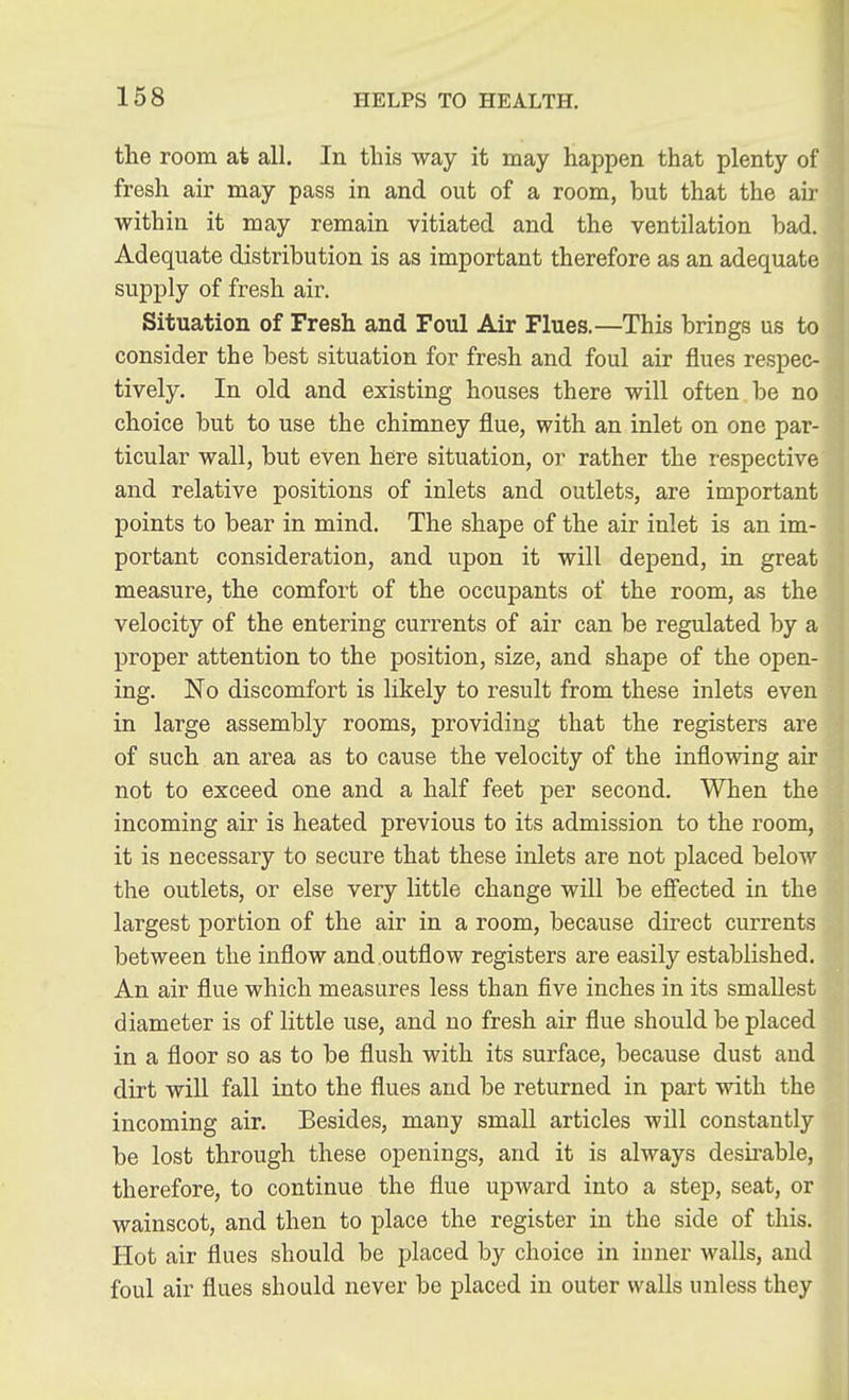 the room at all. In this way it may haj^pen that plenty of fresh air may pass in and out of a room, but that the air within it may remain vitiated and the ventilation bad. Adequate distribution is as important therefore as an adequate supply of fresh air. Situation of Fresh and Foul Air Flues.—This brings us to consider the best situation for fresh and foul air flues respec- tively. In old and existing houses there will often be no choice but to use the chimney flue, with an inlet on one par- ticular wall, but even here situation, or rather the respective and relative positions of inlets and outlets, are important points to bear in mind. The shape of the air inlet is an im- portant consideration, and upon it will depend, in great measure, the comfort of the occupants of the room, as the velocity of the entering currents of air can be regulated by a proper attention to the position, size, and shape of the open- ing. No discomfort is likely to result from these inlets even in large assembly rooms, providing that the registers are of such an area as to cause the velocity of the inflowing air not to exceed one and a half feet per second. When the incoming air is heated previous to its admission to the room, it is necessary to secure that these inlets are not placed below the outlets, or else very little change will be effected in the largest portion of the air in a room, because direct currents between the inflow and outflow registers are easily established. An air flue which measures less than five inches in its smallest diameter is of little use, and no fresh air flue should be placed in a floor so as to be flush with its surface, because dust and dirt will fall into the flues and be returned in part with the incoming air. Besides, many small articles will constantly be lost through these openings, and it is always desirable, therefore, to continue the flue upward into a step, seat, or wainscot, and then to place the register in the side of this. Hot air flues should be placed by choice in inner Avails, and foul air flues should never be placed in outer walls unless they