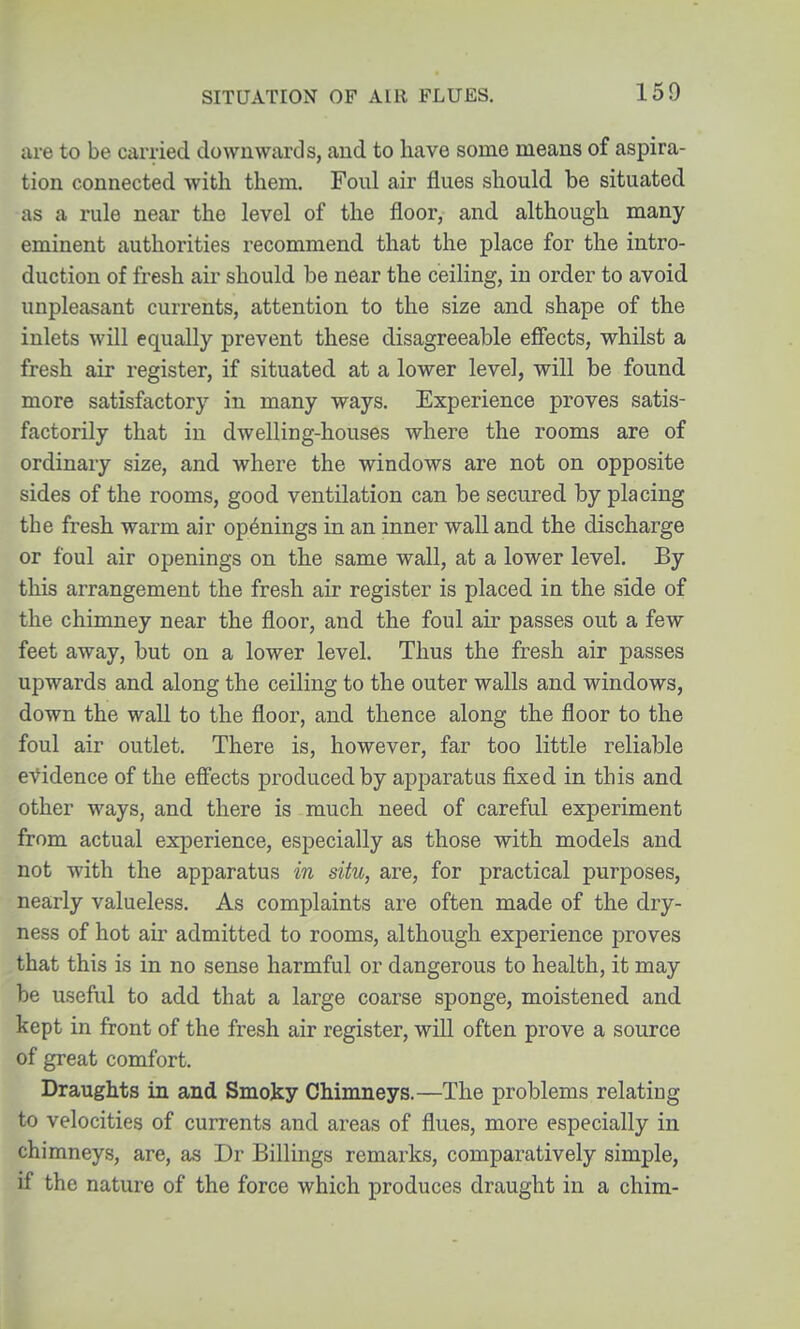 SITUATION OF AIR FLUES. are to be cai^ried downwards, and to have some means of aspira- tion connected with them. Foul air flues should be situated as a rule near the level of the floor, and although many eminent authorities recommend that the place for the intro- duction of fresh air should be near the ceiling, in order to avoid unpleasant currents, attention to the size and shape of the inlets will equally prevent these disagreeable effects, whilst a fresh air register, if situated at a lower level, will be found more satisfactory in many ways. Experience proves satis- factorily that in dwelling-houses Avhere the rooms are of ordinary size, and where the windows are not on opposite sides of the rooms, good ventilation can be secured by placing the fresh warm air openings in an inner wall and the discharge or foul air openings on the same wall, at a lower level. By this arrangement the fresh air register is placed in the side of the chimney near the floor, and the foul air passes out a few feet away, but on a lower level. Thus the fresh air passes upwards and along the ceiling to the outer walls and windows, down the wall to the floor, and thence along the floor to the foul air outlet. There is, however, far too little reliable e\^idence of the effects produced by apparatus fixed in this and other ways, and there is much need of careful experiment from actual experience, especially as those with models and not with the apparatus in situ, are, for practical purposes, nearly valueless. As complaints are often made of the dry- ness of hot air admitted to rooms, although experience proves that this is in no sense harmful or dangerous to health, it may be useful to add that a large coarse sponge, moistened and kept in front of the fresh air register, will often prove a source of great comfort. Draughts in and Smoky Chimneys.—The problems relating to velocities of currents and areas of flues, more especially in chimneys, are, as Dr Billings remarks, comparatively simple, if the nature of the force which produces draught in a chim-