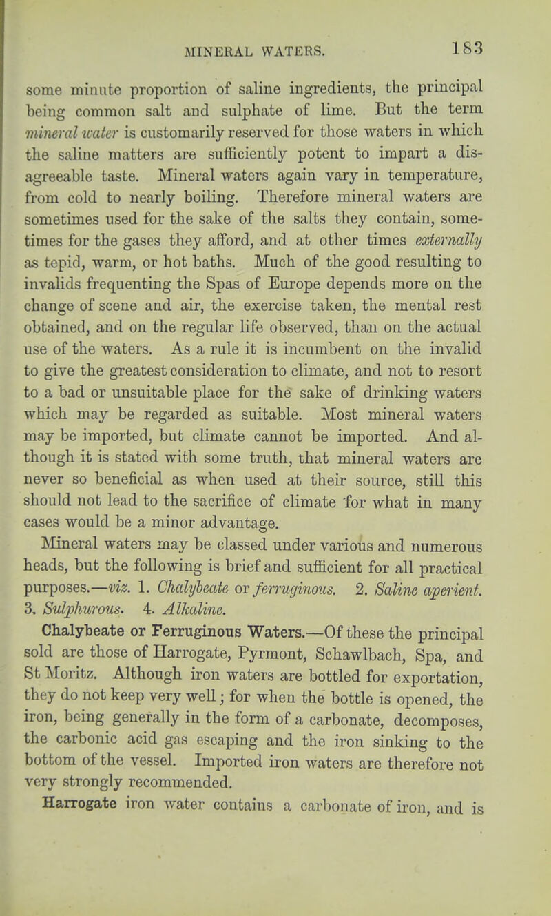 MINERAL WATERS. some minute proportion of saline ingredients, the principal being common salt and sulphate of lime. But the term mineral ivater is customarily reserved for those waters in which the saline matters are sufficiently potent to impart a dis- agreeable taste. Mineral waters again vary in temperature, from cold to nearly boiling. Therefore mineral waters are sometimes used for the sake of the salts they contain, some- times for the gases they aflford, and at other times externally as tepid, warm, or hot baths. Much of the good resulting to invalids frequenting the Spas of Europe depends more on the change of scene and air, the exercise taken, the mental rest obtained, and on the regular life observed, than on the actual use of the waters. As a rule it is incumbent on the invalid to give the greatest consideration to climate, and not to resort to a bad or unsuitable place for the sake of drinking waters which may be regarded as suitable. Most mineral waters may be imported, but climate cannot be imported. And al- though it is stated with some truth, that mineral waters are never so beneficial as when used at their source, still this should not lead to the sacrifice of climate for what in many cases would be a minor advantage. Mineral waters may be classed under various and numerous heads, but the following is brief and sufficient for all practical purposes.—viz. 1. Chalybeate ov ferruginous. 2. Saline aperient. 3. Sulphurous. 4. Alkaline. Chalybeate or Ferruginous Waters.—Of these the principal sold are those of Harrogate, Pyrmont, Schawlbach, Spa, and St Moritz. Although iron waters are bottled for exportation, they do not keep very well j for when the bottle is opened, the iron, being generally in the form of a carbonate, decomposes, the carbonic acid gas escaping and the iron sinking to the bottom of the vessel. Imported iron waters are therefore not very strongly recommended. Harrogate iron water contains a carbonate of iron, and is