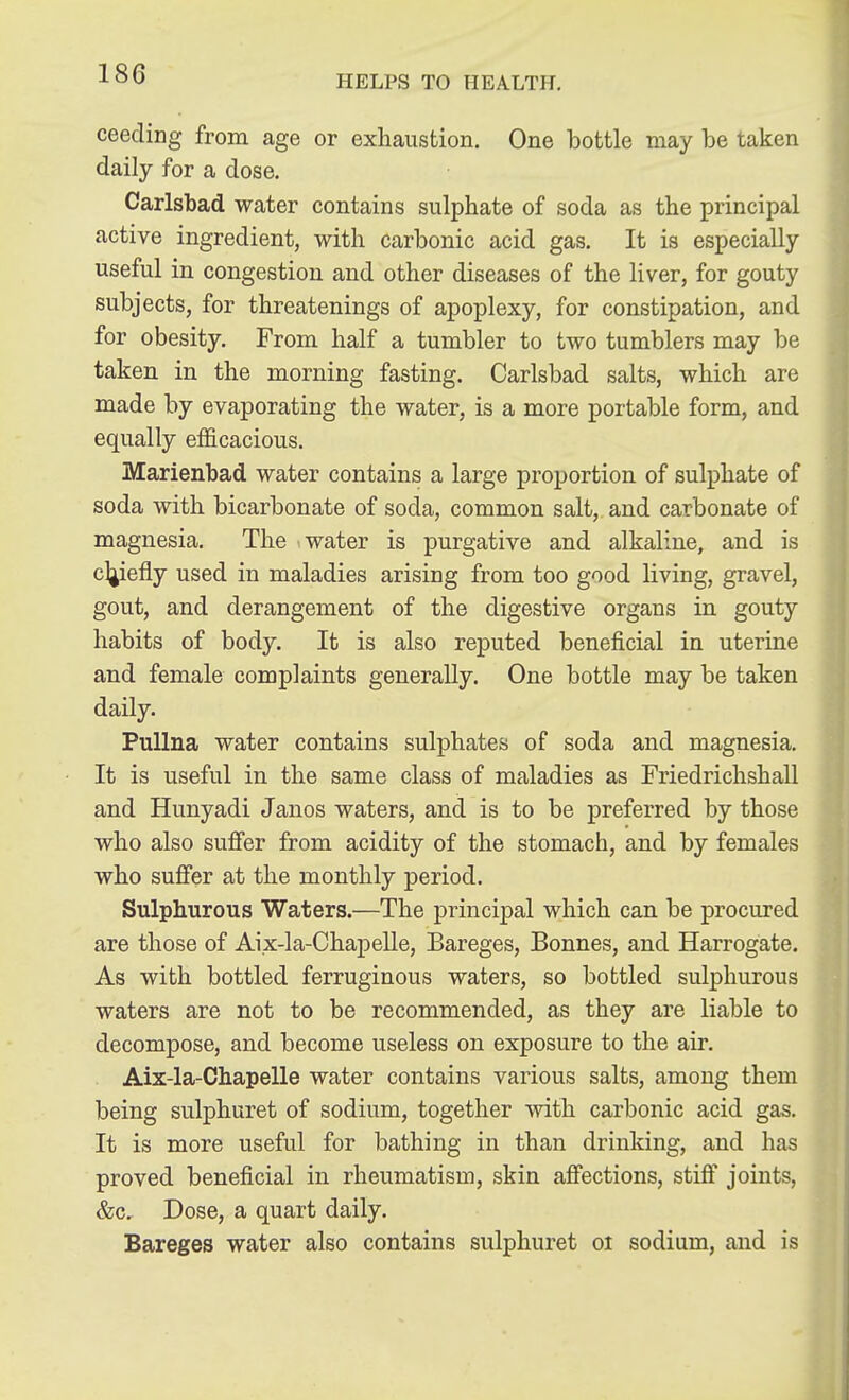 HELPS TO HEALTH. ceeding from age or exhaustion. One bottle may be taken daily for a dose. I Carlsbad water contains sulphate of soda as the principal active ingredient, with carbonic acid gas. It is especially useful in congestion and other diseases of the liver, for gouty subjects, for threatenings of apoplexy, for constipation, and for obesity. From half a tumbler to two tumblers may be taken in the morning fasting. Carlsbad salts, which are made by evaporating the water, is a more portable form, and equally efficacious. Marienbad water contains a large proportion of sulphate of soda with bicarbonate of soda, common salt, and carbonate of magnesia. The water is purgative and alkaline, and is cljiefly used in maladies arising from too good living, gravel, gout, and derangement of the digestive organs in gouty habits of body. It is also reputed beneficial in uterine and female complaints generally. One bottle may be taken daily. Pullna water contains sulphates of soda and magnesia. It is useful in the same class of maladies as Friedrichshall and Hunyadi Janos waters, and is to be preferred by those who also suffer from acidity of the stomach, and by females who suffer at the monthly period. Sulphurous Waters.—The principal which can be procured are those of Aix-la-Chapelle, Bareges, Bonnes, and Harrogate, As with bottled ferruginous waters, so bottled sulphurous waters are not to be recommended, as they are liable to decompose, and become useless on exposure to the air. . Aix-la-Chapelle water contains various salts, among them being sulphuret of sodium, together with carbonic acid gas. It is more useful for bathing in than drinking, and has proved beneficial in rheumatism, skin affections, stiff joints, &c. Dose, a quart daily. Bareges water also contains sulphuret oi sodium, and is I