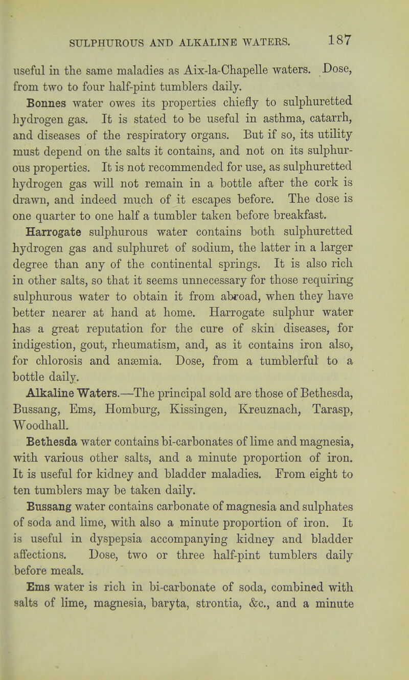 useful in the same maladies as Aix-la-Chapelle waters. Dose, from two to four lialf-pint tumblers daily. Bonnes water owes its properties chiefly to sulphuretted hydrogen gas. It is stated to be useful in asthma, catarrh, and diseases of the respiratory organs. But if so, its utility must depend on the salts it contains, and not on its sulphur- ous properties. It is not recommended for use, as sulphuretted hydrogen gas will not remain in a bottle after the cork is drawn, and indeed much of it escapes before. The dose is one quarter to one half a tumbler taken before breakfast. Harrogate sulphurous water contains both sulphuretted hydrogen gas and sulphuret of sodium, the latter in a larger degree than any of the continental springs. It is also rich in other salts, so that it seems unnecessary for those requiring sulphurous water to obtain it from abroad, when they have better nearer at hand at home. Harrogate sulphur water has a great reputation for the cure of skin diseases, for indigestion, gout, rheumatism, and, as it contains iron also, for chlorosis and anaemia. Dose, from a tumblerful to a bottle daily. Alkaline Waters.—The principal sold are those of Betliesda, Bussang, Ems, Homburg, Kissingen, Kreuznach, Tarasp, Woodhall. Bethesda water contains bi-carbonates of lime and magnesia, with various other salts, and a minute proportion of iron. It is useful for kidney and bladder maladies. From eight to ten tumblers may be taken daily. Bussang water contains carbonate of magnesia and sulphates of soda and lime, with also a minute proportion of iron. It is useful in dyspepsia accompanying kidney and bladder affections. Dose, two or three half-pint tumblers daily before meals. Ems water is rich in bi-carbonate of soda, combined with salts of lime, magnesia, baryta, strontia, &c., and a minute