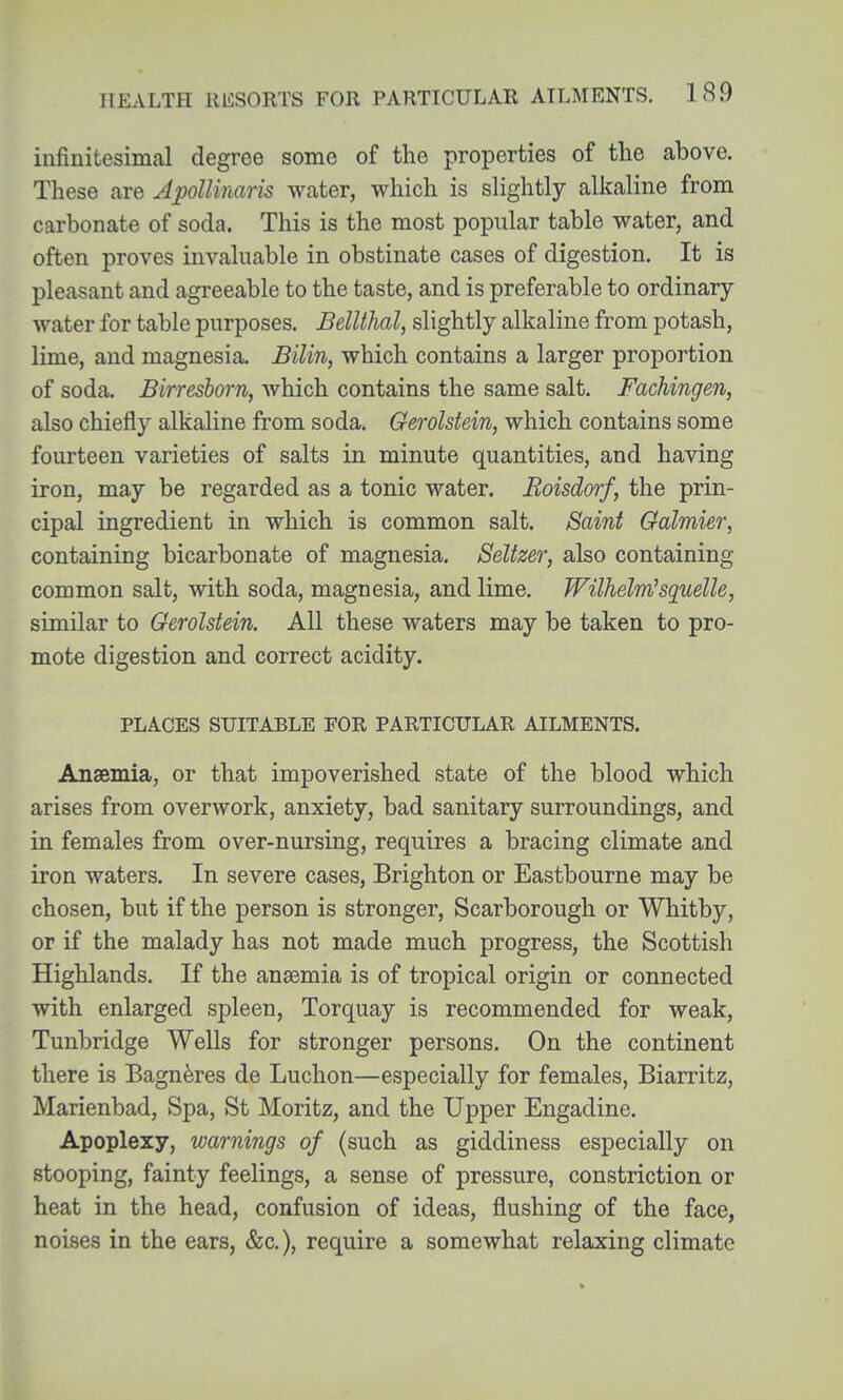 infinitesimal degree some of the properties of the above. These are Apoll'maris water, which is sHghtly alkaline from carbonate of soda. This is the most popular table water, and often proves invaluable in obstinate cases of digestion. It is pleasant and agreeable to the taste, and is preferable to ordinary- water for table purposes. BelUhal, slightly alkaline from potash, lime, and magnesia. Bilin, which contains a larger proportion of soda. Birresborn, Avhich contains the same salt, Fachingen, also chiefly alkaline from soda. Gerolstein, which contains some fourteen varieties of salts in minute quantities, and having iron, may be regarded as a tonic water. Boisdorf, the prin- cipal ingredient in which is common salt. Saint Galmier, containing bicarbonate of magnesia. Seltzer, also containing common salt, with soda, magnesia, and lime, Wilhelm'squelle, similar to Gerolstein. All these waters may be taken to pro- mote digestion and correct acidity. PLACES SUITABLE PGR PARTICULAR AILMENTS. Anaemia, or that impoverished state of the blood which arises from overwork, anxiety, bad sanitary surroundings, and in females from over-nursing, requires a bracing climate and iron waters. In severe cases, Brighton or Eastbourne may be chosen, but if the person is stronger, Scarborough or Whitby, or if the malady has not made much progress, the Scottish Highlands. If the anasmia is of tropical origin or connected with enlarged spleen, Torquay is recommended for weak, Tunbridge Wells for stronger persons. On the continent there is Bagn^res de Luchon—especially for females, Biarritz, Marienbad, Spa, St Moritz, and the Upper Engadine. Apoplexy, warnings of (such as giddiness especially on stooping, fainty feelings, a sense of pressure, constriction or heat in the head, confusion of ideas, flushing of the face, noises in the ears, &c.), require a somewhat relaxing climate