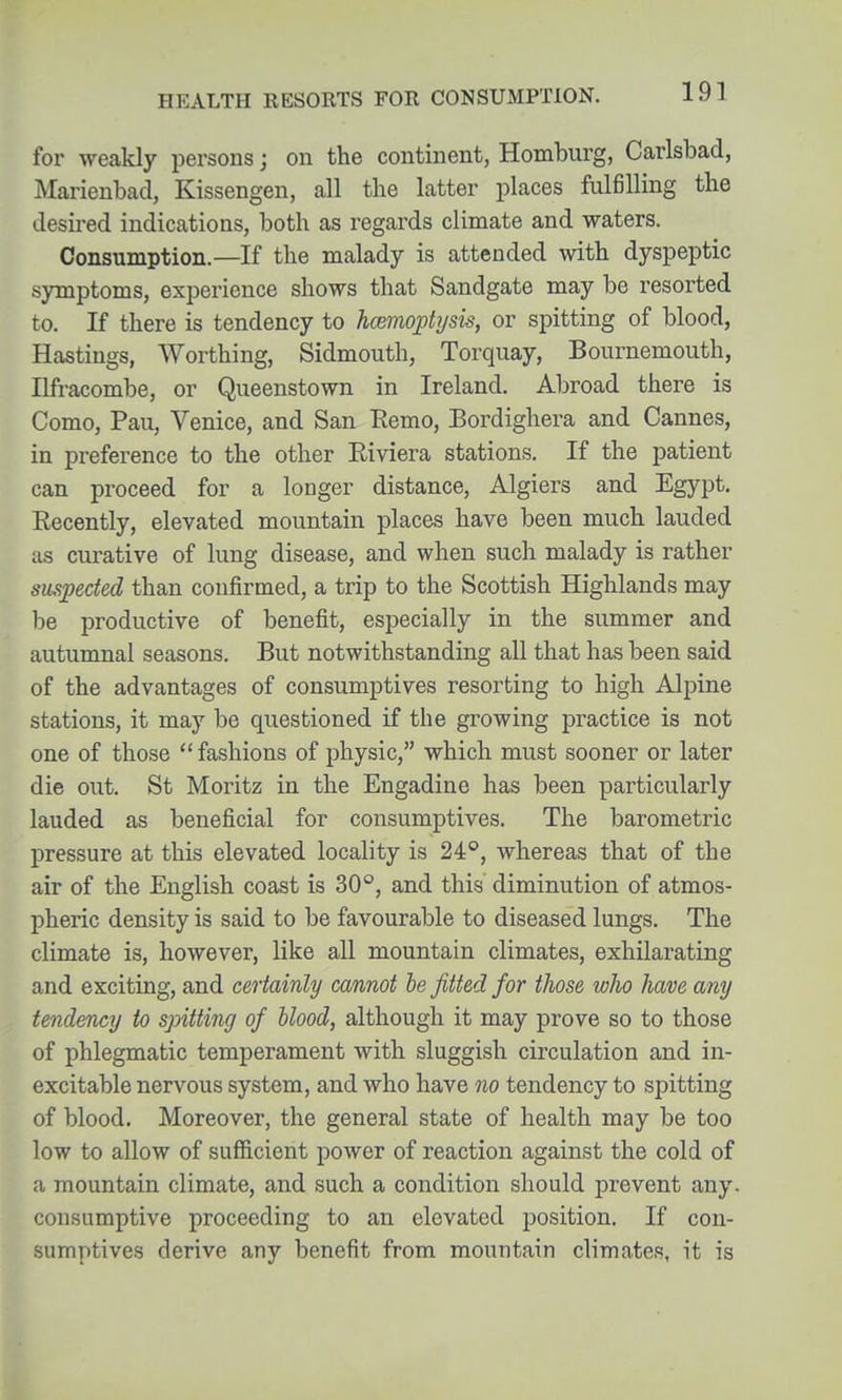 for weakly persons; on the continent, Homburg, Carlsbad, Marienbad, Kissengen, all the latter places fulfilling the desired indications, both as regards climate and waters. Consumption.—If the malady is attended with dyspeptic symptoms, experience shows that Sandgate may be resorted to. If there is tendency to hcBHioptysis, or spitting of blood, Hastings, Worthing, Sidmouth, Torquay, Bournemouth, Ilfracombe, or Queenstown in Ireland. Abroad there is Como, Pau, Venice, and San Remo, Bordighera and Cannes, in preference to the other Eiviera stations. If the patient can proceed for a longer distance, Algiers and Egypt. Recently, elevated mountain places have been much lauded as curative of lung disease, and when such malady is rather suspected than confirmed, a trip to the Scottish Highlands may be productive of benefit, especially in the summer and autumnal seasons. But notwithstanding all that has been said of the advantages of consumptives resorting to high Alpine stations, it may be questioned if the growing practice is not one of those fashions of physic, which must sooner or later die out. St Moritz in the Engadine has been particularly lauded as beneficial for consumptives. The barometric pressure at this elevated locality is 24°, whereas that of the air of the English coast is 30, and this diminution of atmos- pheric density is said to be favourable to diseased lungs. The climate is, however, like all mountain climates, exhilarating and exciting, and certainly cannot he fitted for those who have any tendency to spitting of blood, although it may prove so to those of phlegmatic temperament with sluggish circulation and in- excitable nervous system, and who have no tendency to spitting of blood. Moreover, the general state of health may be too low to allow of sufficient poAver of reaction against the cold of a mountain climate, and such a condition should prevent any. consumptive proceeding to an elevated position. If con- sumptives derive any benefit from mountain climates, it is