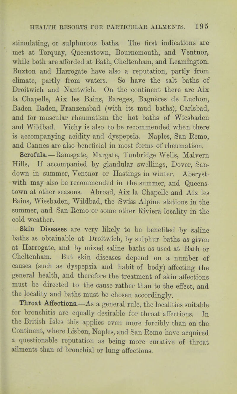 stimulating, or sulphurous baths. The first indications are met at Torquay, Queenstown, Bournemouth, and Ventnor, while both are afforded at Bath, Cheltenham, and Leamington. Buxton and Harrogate have also a reputation, partly from climate, partly from waters. So have the salt baths of Droitwich and Nantwich. On the continent there are Aix la Chapelle, Aix les Bains, Bareges, Bagn^res de Luchon, Baden Baden, Franzensbad (with its mud baths), Carlsbad, and for muscular rheumatism the hot baths of Wiesbaden and Wildbad. Vichy is also to be recommended when there is accompanying acidity and dyspepsia. Naples, San Remo, and Cannes are also beneficial in most forms of rheumatism. Scrofula.—Eamsgate, Margate, Tunbridge Wells, Malvern Hills. If accompanied by glandular swellings, Dover, San- down in summer, Ventnor or Hastings in winter. Aberyst- with may also be recommended in the summer, and Queens- town at other seasons. Abroad, Aix la Chapelle and Aix les Bains, Wiesbaden, Wildbad, the Swiss Alpine stations in the summer, and San Remo or some other Riviera locality in the cold weather. Skin Diseases are very likely to be benefited by saline baths as obtainable at Droitwich, by sulphur baths as given at Harrogate, and by mixe.d saline baths as used at Bath or Cheltenham. But skin diseases depend on a number of causes (such as dyspepsia and habit of body) afi'ecting the general health, ^nd therefore the treatment of skin affections must be directed to the cause rather than to the effect, and the locality and baths must be chosen accordingly. Throat Affections.—As a general rule, the localities suitable for bronchitis are equally desirable for throat affections. In the British Isles this applies even more forcibly than on the Continent, where Lisbon, Naples, and San Remo have acquired a questionable reputation as being more curative of throat ailments than of bronchial or lung affections.