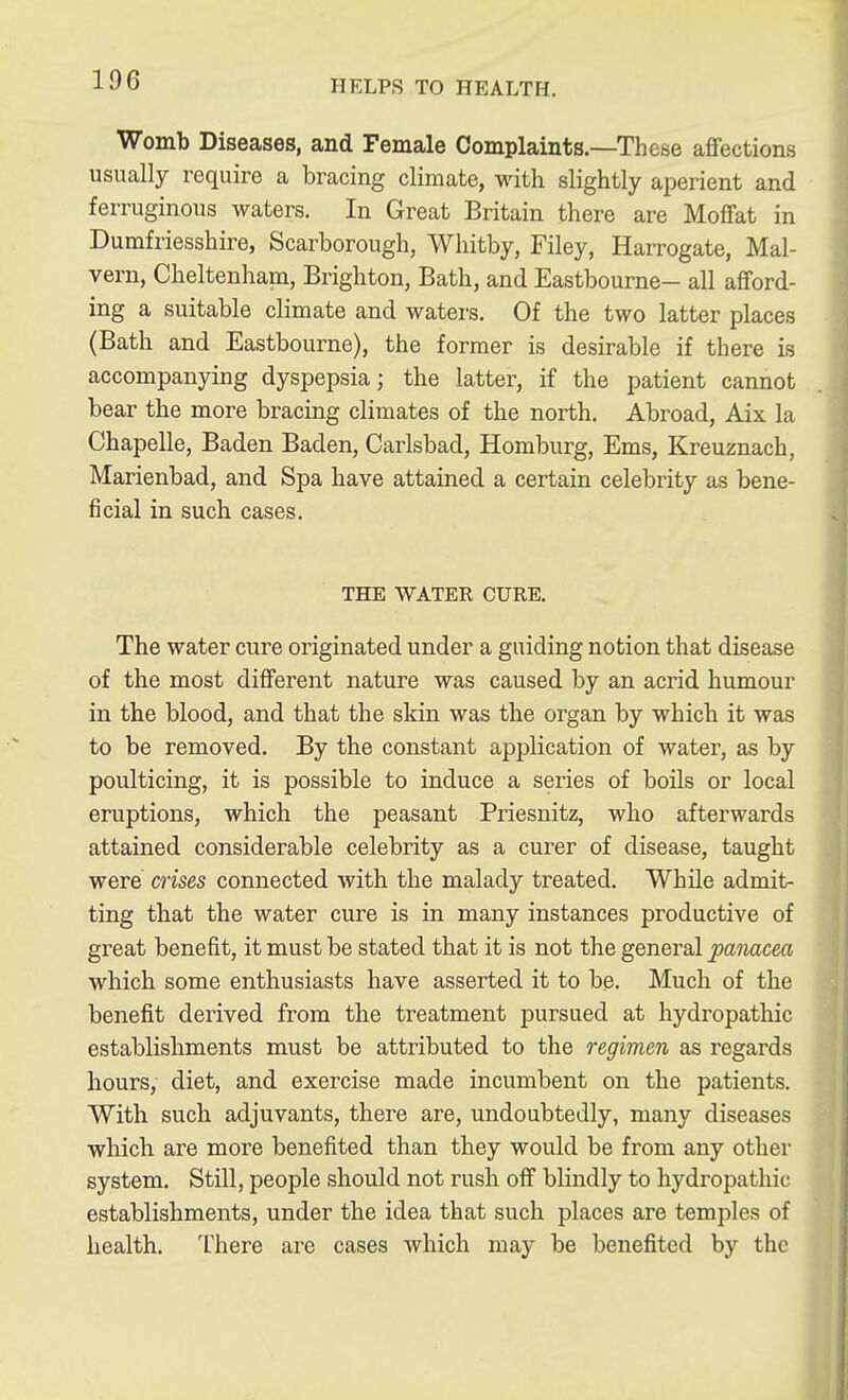 Womb Diseases, and Female Complaints.—These affections usually require a bracing climate, with slightly aperient and ferruginous waters. In Great Britain there are Moffat in Dumfriesshire, Scarborough, Whitby, Filey, Harrogate, Mal- vern, Cheltenham, Brighton, Bath, and Eastbourne- all afford- ing a suitable climate and waters. Of the two latter places (Bath and Eastbourne), the former is desirable if there is accompanying dyspepsia; the latter, if the patient cannot bear the more bracing climates of the north. Abroad, Aix la Chapelle, Baden Baden, Carlsbad, Homburg, Ems, Kreuznach, Marienbad, and Spa have attained a certain celebrity as bene- ficial in such cases. THE WATER CURE. The water cure originated under a guiding notion that disease of the most different nature was caused by an acrid humour in the blood, and that the skin was the organ by which it was to be removed. By the constant application of water, as by poulticing, it is possible to induce a series of boils or local eruptions, which the peasant Priesnitz, who afterwards attained considerable celebrity as a curer of disease, taught were crises connected with the malady treated. While admit- ting that the water cure is in many instances productive of great benefit, it must be stated that it is not the general panacea which some enthusiasts have asserted it to be. Much of the benefit derived from the treatment pursued at hydropathic establishments must be attributed to the regimen as regards hours, diet, and exercise made incumbent on the patients. With such adjuvants, there are, undoubtedly, many diseases which are more benefited than they would be from any other system. Still, people should not rush off blindly to hydropathic establishments, under the idea that such places are temples of health. There are cases which may be benefited by the