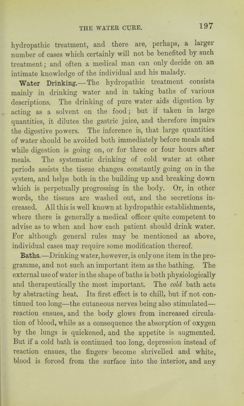 hydropathic treatment, and there are, perhaps, a larger number of cases which certainly will not be benefited by such treatment; and often a medical man can only decide on an intimate knowledge of the individual and his malady. Water Drinking.—The hydropathic treatment consists mainly in drinking water and in taking baths of various descriptions. The drinking of pure water aids digestion by acting as a solvent on the food; but if taken in large quantities, it dilutes the gastric juice, and therefore impairs the digestive powers. The inference is, that large quantities of water should be avoided both immediately before meals and while digestion is going on, or for three or four hours after meals. The systematic drinking of cold water at other periods assists the tissue changes constantly going on in the system, and helps both in the building up and breaking dovm which is perpetually progressing in the body. Or, in other words, the tissues are washed out, and the secretions in- creased. All this is well known at hydropathic establishments, where there is generally a medical officer quite competent to advise as to when and how each patient should drink water. For although general rules may be mentioned as above, individual cases may require some modification thereof. Baths.—Drinking water, ho wever, is only one item in the pro- gramme, and not such an important item as the bathing. The external use of water in the shape of baths is both physiologically and therapeutically the most important. The cold bath acts by abstracting heat. Its first effect is to chill, but if not con- tinued too long—the cutaneous nerves being also stimulated— reaction ensues, and the body glows from increased circula- tion of blood, while as a consequence the absorption of oxygen by the lungs is quickened, and the appetite is augmented. But if a cold bath is continued too long, depression instead of reaction ensues, the fingers- become shrivelled and white, blood is forced from the surface into the interior, and any