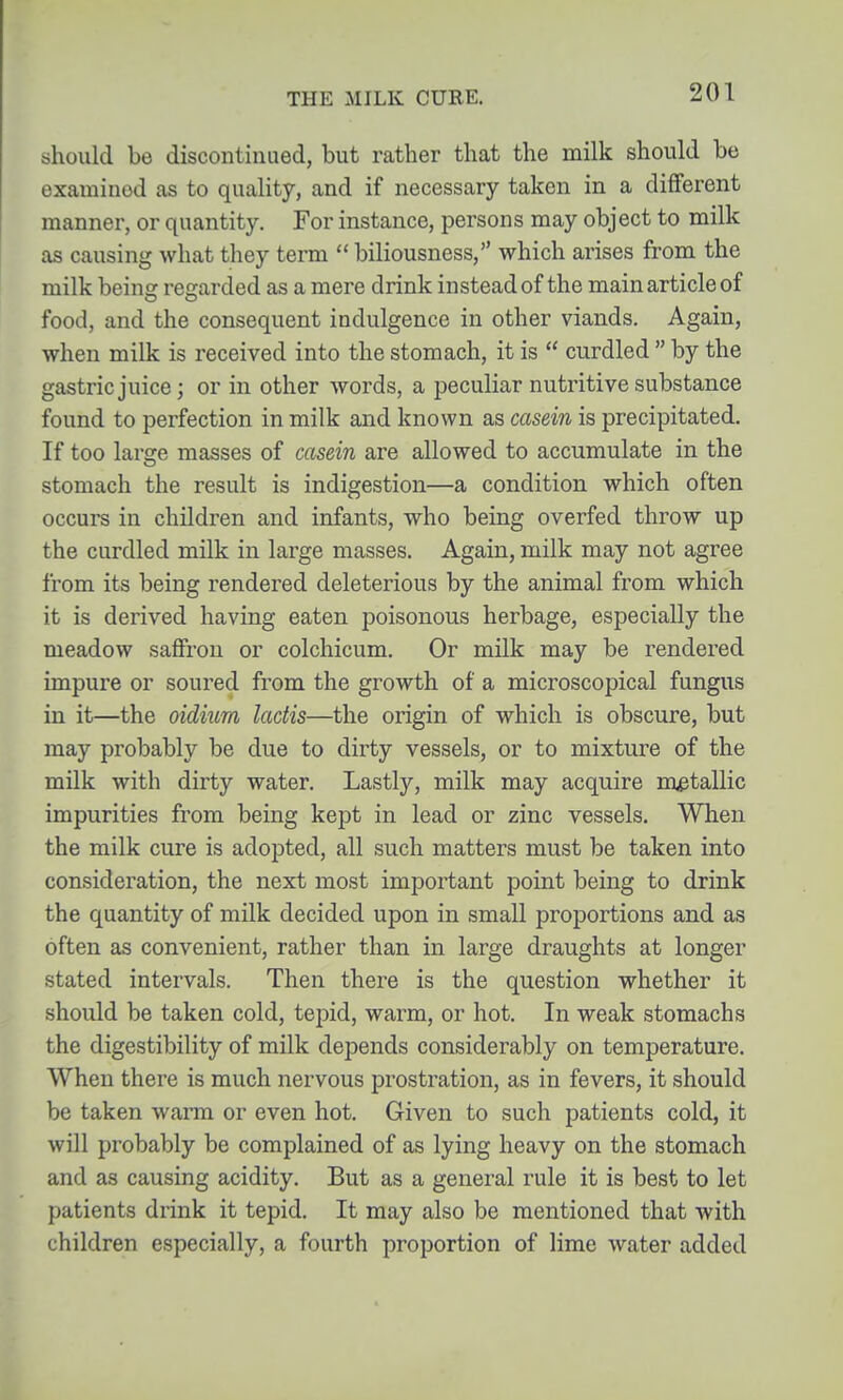 should be discontinued, but rather that the milk should be examined as to quality, and if necessary taken in a different manner, or quantity. For instance, persons may object to milk as causing what they term  biliousness, which arises from the milk beinsc refjarded as a mere drink instead of the main article of food, and the consequent indulgence in other viands. Again, when milk is received into the stomach, it is  curdled  by the gastric juice; or in other words, a peculiar nutritive substance found to perfection in milk and known as casein is precipitated. If too large masses of casein are allowed to accumulate in the stomach the result is indigestion—a condition which often occurs in children and infants, who being overfed throw up the curdled milk in large masses. Again, milk may not agree from its being rendered deleterious by the animal from which it is derived having eaten poisonous herbage, especially the meadow saffron or colchicum. Or milk may be rendered impure or soured from the growth of a microscopical fungus in it—the oidium lactis—the origin of which is obscure, but may probably be due to dirty vessels, or to mixture of the milk with dirty water. Lastly, milk may acquire metallic impurities from being kept in lead or zinc vessels. When the milk cure is adopted, all such matters must be taken into consideration, the next most important point being to drink the quantity of milk decided upon in small proportions and as often as convenient, rather than in large draughts at longer stated intervals. Then there is the question whether it should be taken cold, tepid, warm, or hot. In weak stomachs the digestibility of milk depends considerably on temperature. When there is much nervous prostration, as in fevers, it should be taken warm or even hot. Given to such patients cold, it will probably be complained of as lying heavy on the stomach and as causing acidity. But as a general rule it is best to let patients drink it tepid. It may also be mentioned that with children especially, a fourth proportion of lime water added