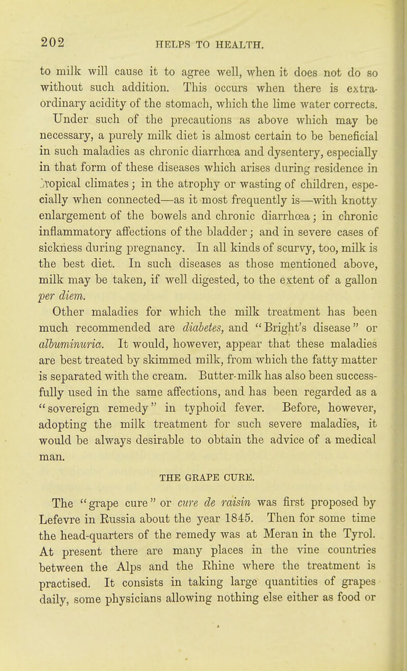 to milk will cause it to agree well, when it does not do so without such addition. This occurs when there is extra- ordinary acidity of the stomach, which the lime water corrects. Under such of the precautions as above which may be necessary, a purely milk diet is almost certain to be beneficial in such maladies as chronic diarrhoea and dysentery, especially in that form of these diseases which arises during residence in .'/Topical climates; in the atrophy or wasting of children, espe- cially when connected—as it most frequently is—with knotty enlargement of the bowels and chronic diarrhoea; in chronic inflammatory affections of the bladder; and in severe cases of sickness during pregnancy. In all kinds of scurvy, too, milk is the best diet. In such diseases as those mentioned above, milk may be taken, if well digested, to the extent of a gallon fer diem. Other maladies for which the milk treatment has been much recommended are diabetes, and Bright's disease or albuminuria. It would, however, appear that these maladies are best treated by skimmed milk, from which the fatty matter is separated with the cream. Butter-milk has also been success- fully used in the same affections, and has been regarded as a sovereign remedy in typhoid fever. Before, however, adopting the milk treatment for such severe maladies, it would be always desirable to obtain the advice of a medical man. THE GRAPE CURE. The  grape cure  or cure de raisin was first proposed by Lefevre in Russia about the year 1845. Then for some time the head-quarters of the remedy was at Meran in the Tyrol. At present there are many places in the vine countries between the Alps and the Ehine where the treatment is practised. It consists in taking large quantities of grapes daily, some physicians allowing nothing else either as food or