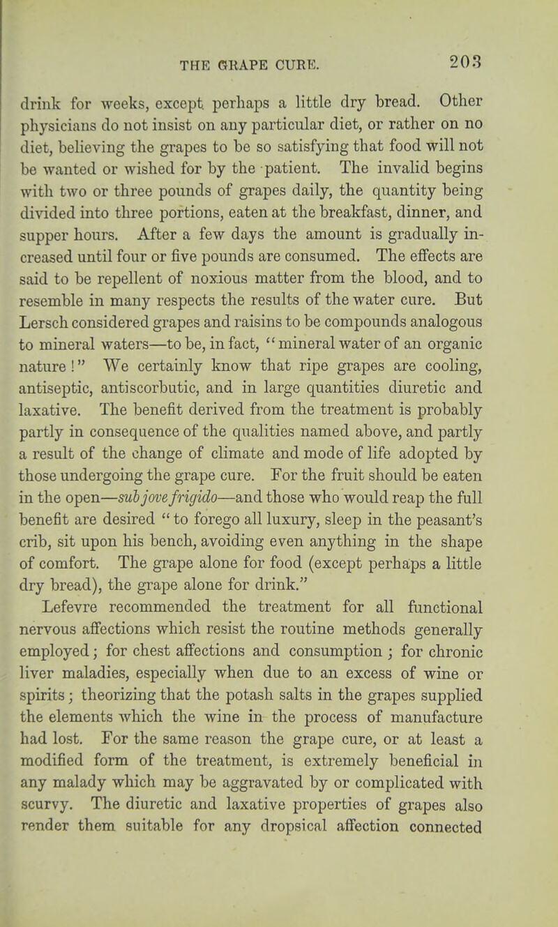 drink for weeks, except, perhaps a little dry bread. Other physicians do not insist on any particular diet, or rather on no diet, believing the grapes to be so satisfying that food will not be wanted or wished for by the patient. The invalid begins with two or three pounds of grapes daily, the quantity being divided into three portions, eaten at the breakfast, dinner, and supper hours. After a few days the amount is gradually in- creased until four or five pounds are consumed. The effects are said to be repellent of noxious matter from the blood, and to resemble in many respects the results of the water cure. But Lersch considered grapes and raisins to be compounds analogous to mineral waters—to be, in fact,  mineral water of an organic nature ! We certainly know that ripe grapes are cooling, antiseptic, antiscorbutic, and in large quantities diuretic and laxative. The benefit derived from the treatment is probably partly in consequence of the qualities named above, and partly a result of the change of climate and mode of life adopted by those undergoing the grape cure. For the fruit should be eaten in the open—subjovefrigido—and those who would reap the full benefit are desired  to forego all luxury, sleep in the peasant's crib, sit upon his bench, avoiding even anything in the shape of comfort. The grape alone for food (except perhaips a little dry bread), the grape alone for drink. Lefevre recommended the treatment for all functional nervous afiections which resist the routine methods generally employed; for chest affections and consumption ; for chronic liver maladies, especially when due to an excess of wine or spirits; theorizing that the potash salts in the grapes supplied the elements which the wine in the process of manufacture had lost. For the same reason the grape cure, or at least a modified form of the treatment, is extremely beneficial in any malady which may be aggravated by or complicated with scurvy. The diuretic and laxative properties of grapes also render them suitable for any dropsical affection connected