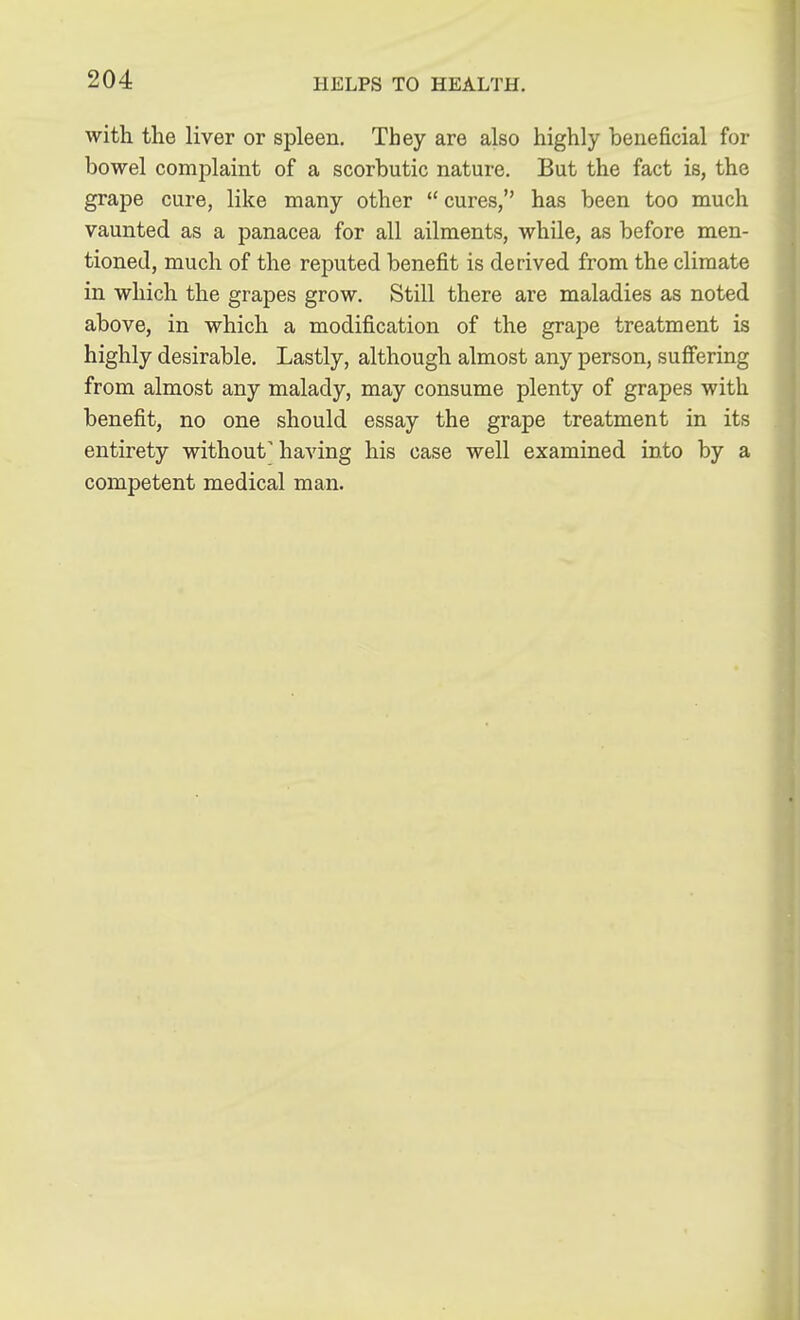 with the liver or spleen. They are also highly beneficial for bowel complaint of a scorbutic nature. But the fact is, the grape cure, like many other  cures, has been too much vaunted as a panacea for all ailments, while, as before men- tioned, much of the reputed benefit is derived from the climate in which the grapes grow. Still there are maladies as noted above, in which a modification of the grape treatment is highly desirable. Lastly, although almost any person, suffering from almost any malady, may consume plenty of grapes with benefit, no one should essay the grape treatment in its entirety without' having his case well examined into by a competent medical man.