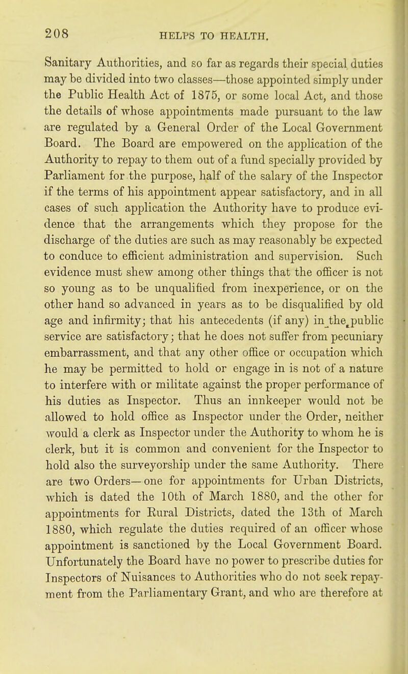 Sanitary Authorities, and so far as regards their special duties may be divided into two classes—those appointed simply under the Public Health Act of 1875, or some local Act, and those the details of whose appointments made pursuant to the law are regulated by a General Order of the Local Government Board. The Board are empowered on the application of the Authority to repay to them out of a fund specially provided by Parliament for the purpose, half of the salary of the Inspector if the terms of his appointment appear satisfactory, and in all cases of such application the Authority have to produce evi- dence that the arrangements which they propose for the discharge of the duties are such as may reasonably be expected to conduce to efficient administration and supervision. Such evidence must shew among other things that the officer is not so young as to be unqualified from inexperience, or on the other hand so advanced in years as to be disqualified by old age and infirmity; that his antecedents (if any) in^the^public service are satisfactory; that he does not sufi'er from pecuniary embarrassment, and that any other office or occupation which he may be permitted to hold or engage in is not of a nature to interfere with or militate against the proper performance of his duties as Inspector. Thus an innkeeper would not be allowed to hold office as Inspector under the Order, neither would a clerk as Inspector under the Authority to whom he is clerk, but it is common and convenient for the Inspector to hold also the surveyorship under the same Authority. There are two Orders—one for appointments for Urban Districts, which is dated the 10th of March 1880, and the other for appointments for Rural Districts, dated the 13th of March 1880, which regulate the duties required of an officer whose appointment is sanctioned by the Local Government Board. Unfortunately the Board have no power to prescribe duties for Inspectors of Nuisances to Authorities who do not seek repay- ment from the Parliamentary Grant, and who are therefore at