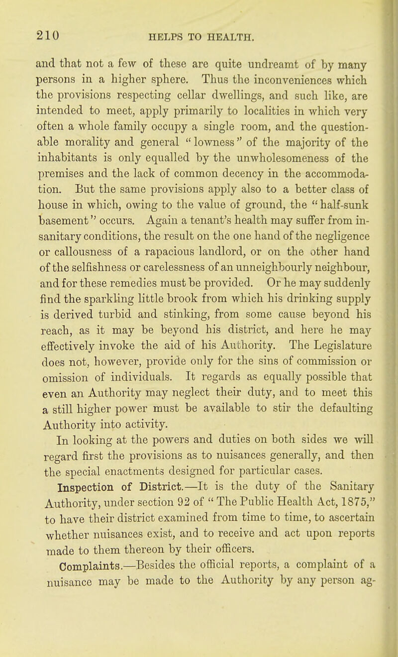 and that not a few of these are quite undreamt of by many persons in a higher sphere. Thus the inconveniences which the provisions respecting cellar dwellings, and such like, are intended to meet, apply primarily to localities in which very often a whole family occupy a single room, and the question- able morality and general  lowness  of the majority of the inhabitants is only equalled by the unwholesomeness of the premises and the lack of common decency in the accommoda- tion. Eut the same provisions apply also to a better class of house in which, owing to the value of ground, the  half-sunk basement occurs. Again a tenant's health may suffer from in- sanitary conditions, the result on the one hand of the negligence or callousness of a rapacious landlord, or on the other hand of the selfishness or carelessness of an unneighbourly neighbour, and for these remedies must be provided. Or he may suddenly find the sparkling little brook from which his drinking supply is derived turbid and stinking, from some cause beyond his reach, as it may be beyond his district, and here he may effectively invoke the aid of his Authority. The Legislature does not, however, provide only for the sins of commission or omission of individuals. It regards as equally possible that even an Authority may neglect their duty, and to meet this a still higher power must be available to stir the defaulting Authority into activity. In looking at the powers and duties on both sides we will regard first the provisions as to nuisances generally, and then the special enactments designed for particular cases. Inspection of District.—It is the duty of the Sanitary Authority, under section 92 of  The Public Health Act, 1875, to have their district examined from time to time, to ascertain whether nuisances exist, and to receive and act upon reports made to them thereon by their ofiicers. Complaints.—Besides the official reports, a complaint of a nuisance may be made to the Authority by any person ag-