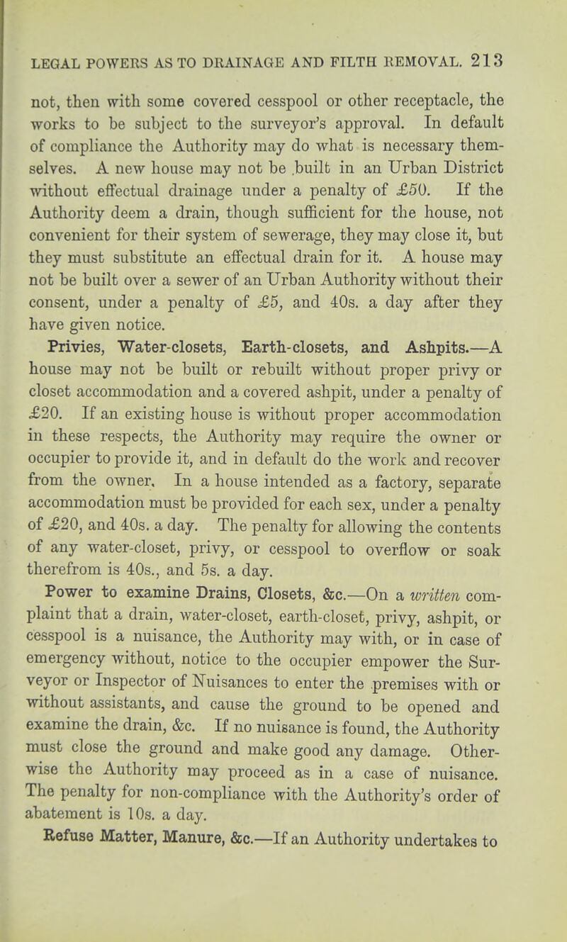 not, then with some covered cesspool or other receptacle, the works to be subject to the surveyor's approval. In default of compliance the Authority may do what is necessary them- selves. A new house may not be .built in an Urban District without effectual drainage under a penalty of .£50. If the Authority deem a drain, though sufficient for the house, not convenient for their system of sewerage, they may close it, but they must substitute an effectual drain for it. A house may not be built over a sewer of an Urban Authority without their consent, under a penalty of £5, and 40s. a day after they have given notice. Privies, Water-closets, Earth-closets, and Ashpits.—A house may not be built or rebuilt without proper privy or closet accommodation and a covered ashpit, under a penalty of £20. If an existing house is without proper accommodation in these respects, the Authority may require the owner or occupier to provide it, and in default do the work and recover from the owner. In a house intended as a factory, separate accommodation must be provided for each sex, under a penalty of £20, and 4:0s. a day. The penalty for allowing the contents of any water-closet, privy, or cesspool to overflow or soak therefrom is 40s., and 5s. a day. Power to examine Drains, Closets, &c.—On a written com- plaint that a drain, water-closet, earth-closet, privy, ashpit, or cesspool is a nuisance, the Authority may with, or in case of emergency without, notice to the occupier empower the Sur- veyor or Inspector of Nuisances to enter the premises with or without assistants, and cause the ground to be opened and examine the drain, &c. If no nuisance is found, the Authority must close the ground and make good any damage. Other- wise the Authority may proceed as in a case of nuisance. The penalty for non-compliance with the Authority's order of abatement is 10s. a day. Refuse Matter, Manure, &c.—If an Authority undertakes to