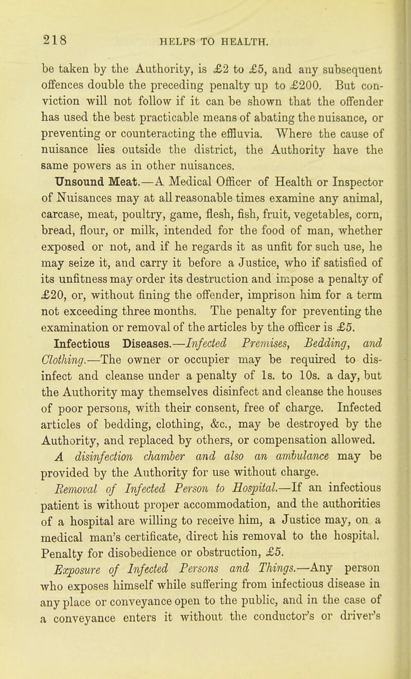 be taken by the Authority, is £2 to £5, and any subsequent offences double the preceding penalty up to £200. But con- viction will not follow if it can be shown that the offender has used the best practicable means of abating the nuisance, or preventing or counteracting the effluvia. Where the cause of nuisance lies outside the district, the Authority have the same powers as in other nuisances. Unsound Meat.—A Medical Officer of Health or Inspector of Nuisances may at all reasonable times examine any animal, carcase, meat, poultry, game, flesh, fish, fruit, vegetables, corn, bread, flour, or milk, intended for the food of man, whether exposed or not, and if he regards it as unfit for such use, he may seize it, and carry it before a Justice, who if satisfied of its unfitness may order its destruction and impose a penalty of £20, or, without fining the offender, imprison him for a term not exceeding three months. The penalty for preventing the examination or removal of the articles by the officer is £5. Infectious Diseases.—Infected Premises, Bedding, and Clothing.—The owner or occupier may be required to dis- infect and cleanse under a penalty of Is. to 10s. a day, but the Authority may themselves disinfect and cleanse the houses of poor persons, with their consent, free of charge. Infected articles of bedding, clothing, &c., may be destroyed by the Authority, and replaced by others, or compensation allowed. A disinfection chamber and also an ambulance may be provided by the Authority for use without charge. Removal of Infected Person to Hospital.—If an infectious patient is without proper accommodation, and the authorities of a hospital are willing to receive him, a Justice may, on a medical man's certificate, direct his removal to the hospital. Penalty for disobedience or obstruction, £5. Exposure of Infected Persons and Things.—Any person who exposes himself while suffering from infectious disease in any place or conveyance open to the public, and in the case of a conveyance enters it without the conductor's or driver's A