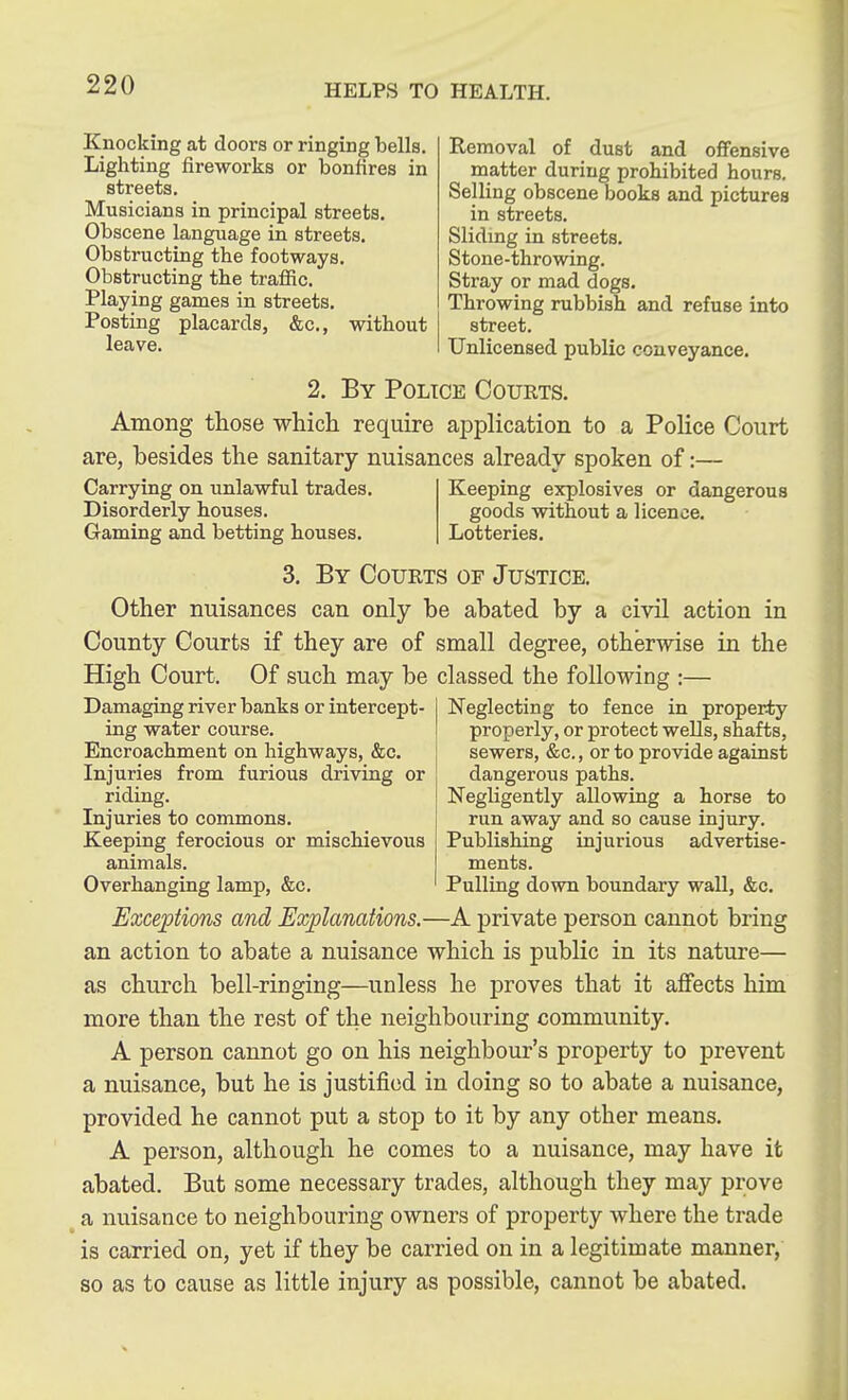 Knocking at doors or ringing bells. Lighting fireworks or bonfires in streets. Musicians in principal streets. Obscene language in streets. Obstructing the footways. Obstructing the traffic. Playing games in streets. Posting placards, &c., without leave. Removal of dust and offensive matter during prohibited hours. Selling obscene books and pictures in streets. Slidmg in streets. Stone-throwing. Stray or mad dogs. Throwing rubbish and refuse into street. Unlicensed public conveyance. 2. By Police Courts. Among those which require application to a Police Court are, besides the sanitary nuisances already spoken of:— Carrying on unlawful trades. Disorderly houses. Gaming and betting houses. Keeping explosives or dangerous goods without a licence. Lotteries. 3. By Courts of Justice. Other nuisances can only be abated by a civil action in County Courts if they are of small degree, otherwise in the High Court. Of such may be classed the following :— Damaging river banks or intercept- ing water course. Encroachment on highways, &c. Injuries from furious driving or riding. Injuries to commons. Keeping ferocious or mischievous animals. Overhanging lamp, &c. Neglecting to fence in property properly, or protect wells, shafts, sewers, &c., or to provide against dangerous paths. Negligently allowing a horse to run away and so cause injury. Publishing injurious advertise- ments. Pulling down boundary waU, &c. Exceptions and Explanations.—A private person cannot bring an action to abate a nuisance which is public in its nature— as church bell-ringing—unless he proves that it affects him more than the rest of the neighbouring community. A person cannot go on his neighbour's property to prevent a nuisance, but he is justified in doing so to abate a nuisance, provided he cannot put a stop to it by any other means. A person, although he comes to a nuisance, may have it abated. But some necessary trades, although they may prove ^ a nuisance to neighbouring owners of property Avhere the trade is carried on, yet if they be carried on in a legitimate manner, so as to cause as little injury as possible, cannot be abated. 11