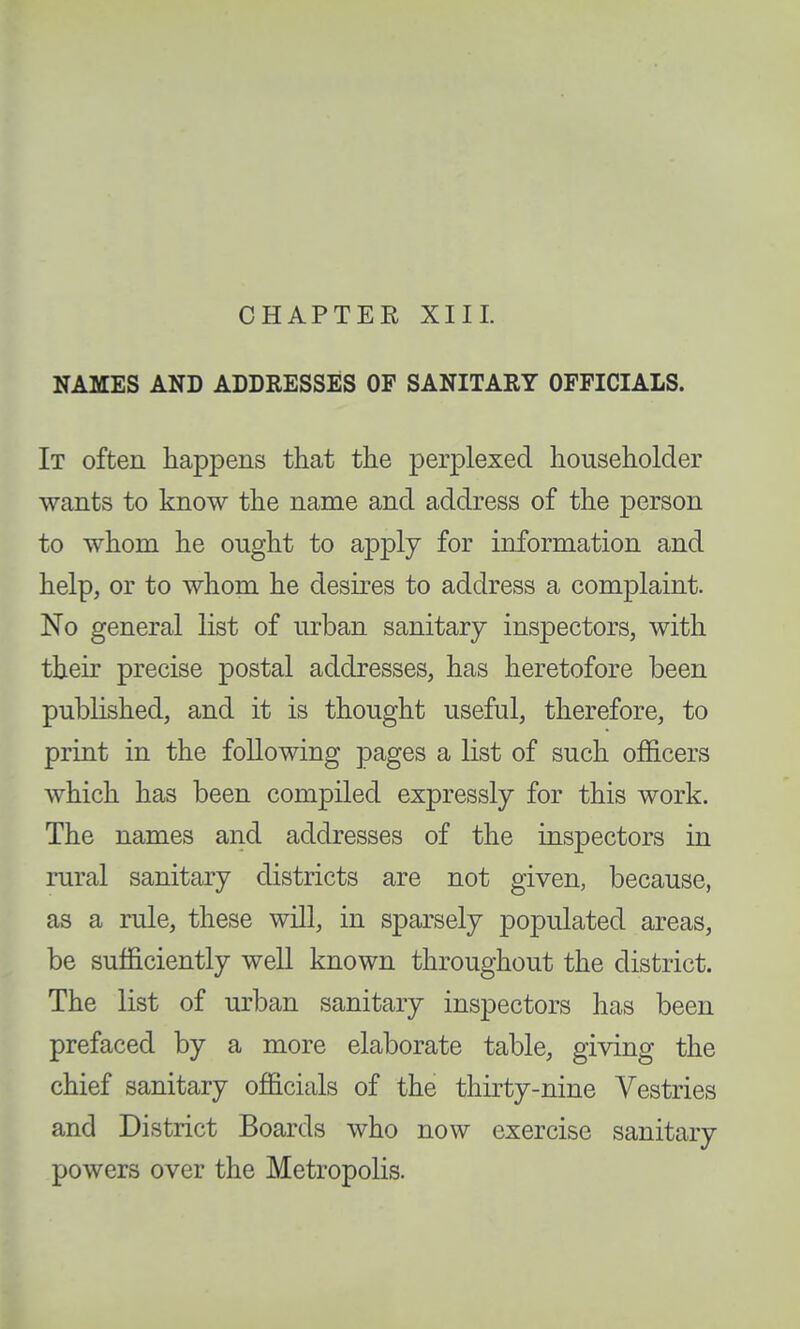 CHAPTER XIII. NAMES AND ADDRESSES OF SANITARY OFFICIALS. It often happens that the perplexed householder wants to know the name and address of the person to whom he ought to apply for information and help, or to whom he desires to address a complaint. No general list of urban sanitary inspectors, with their precise postal addresses, has heretofore been published, and it is thought useful, therefore, to print in the following pages a list of such officers which has been compiled expressly for this work. The names and addresses of the inspectors in rural sanitary districts are not given, because, as a rule, these will, in sparsely populated areas, be sufficiently well known throughout the district. The list of urban sanitary inspectors has been prefaced by a more elaborate table, giving the chief sanitary officials of the thirty-nine Vestries and District Boards who now exercise sanitary powers over the Metropolis.