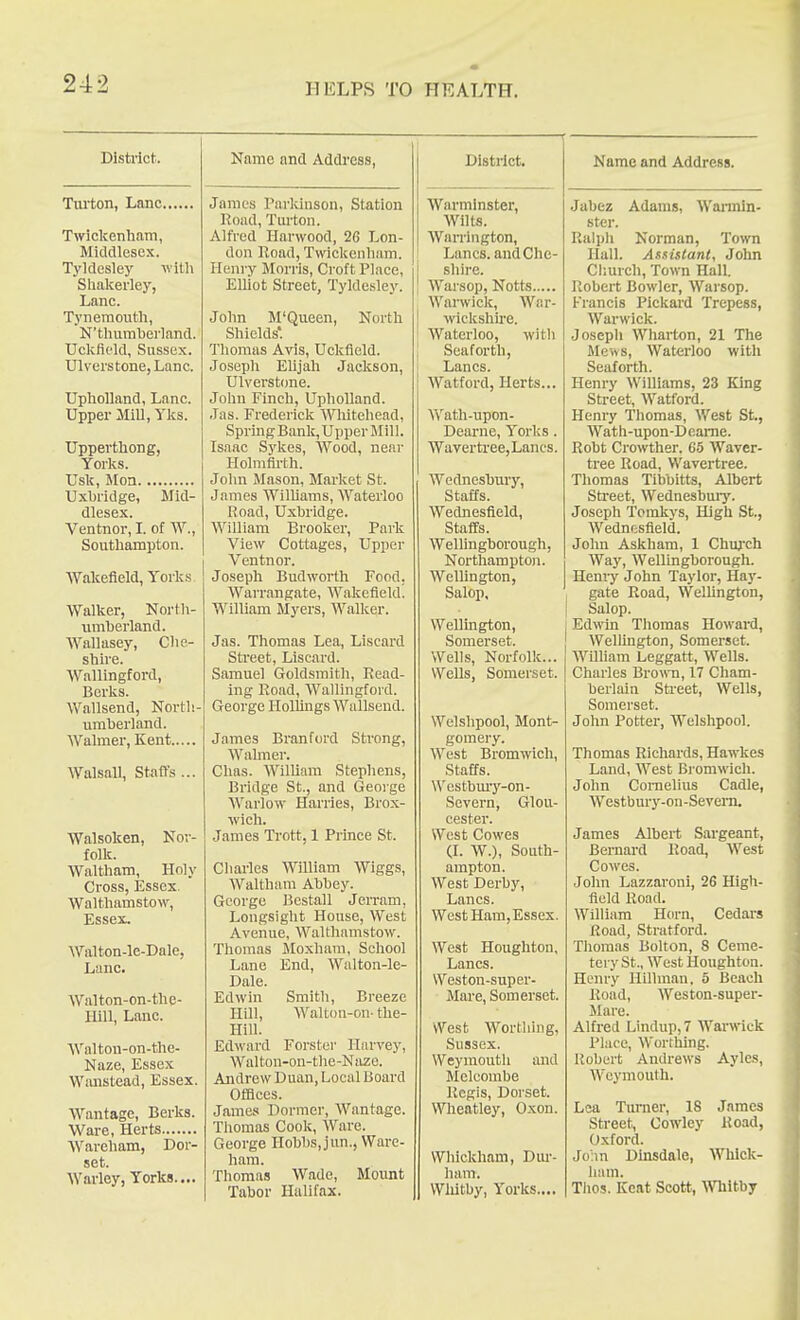 District. Turton, Lane, Twickenham, MicUllesex. Tyldesley with Shalcerley, Lane. Tynemouth, N'thiimherland. Uclcfielcl, Sussex. Ulverstone, Lane. Upholland, Lane. Upper Mill, Ylcs. Upperthong, Tories. Usk, Moa Uxbridge, Mid- dlesex. Ventnor, I. of W., Southampton. Wakefield, York.s Walker, Nortli- iimherland. Wallasey, Che- shire. Wallingford, Berks. Wallsend, North- umberland. Walmer, Kent Walsall, Stalls ... Walsoken, Nor- folk. Waltham, Holy Cross, Essex, Walthamstow, Essex, Walton-le-Dale, Lane. Walton-on-the- Hill, Lane. Waltou-on-tlie- Naze, Essex Wanstead, Essex. Wantage, Berks. Ware, Herts Wareham, Dor- set. Warley, Yorks.... Name and Address, James Parkinson, Station Road, Turton. Alfred Harwood, 26 Lon- don Hoad, Twickenham. Hein-y Morris, Croft Place, ElUot Street, Tyldesley. John M'Queen, North Shields'. Thomas Avis, Uckfield. Josepli EUjah Jackson, Ulverstone. John Finch, Upholland. Jas. Frederick Whitehead, Spring Bank, Upper Mill. Isaac Sykes, Wood, near Holmfirth. John JIason, Market St. James Wilhams, Waterloo Road, Uxbridge. William Brooker, Park View Cottages, Upper Ventnor. Joseph Bud worth Food. Warrangate, Wakefield. William Myers, Walker. Jas. Thomas Lea, Liscard Street, Liscard. Samuel Goldsmith, Read- ing Road, Wallingford. George Hollings Wallsend. James Branford Sti-ong, Walmer. Chas. William Stephens, Bridge St., and George Warlow Harries, Brox- wich. James Trott, 1 Prince St. Cliarles William Wiggs, Waltham Abbey. George Bestall Jerram, Longsight House, West Avenue, Walthamstow. Thomas Moxhara, School Lane End, Walton-le- Dale. Edwin Smith, Breeze Hill, Walton-on- the- Hill. Edward Forster Harvey, Walton-on-the-Niize. Andrew Duan, Local Board Offices. James Dormer, Wantage. Thomas Cook, Ware. George Hobbs, jun., Ware- ham. Tliomas Wade, Mount Tabor Halifax. Distilct. Warminster, Wilts. Warrington, Lanes, and Che- shire. Warsop, Notts Warwick, War- wiclcshu'e. Waterloo, with Seaforth, Lanes. Watford, Herts. Wath-upon- Dearne, Torks. Wavertree,Lancs. Wednesbury, Staffs. Wednesfield, Staffs. Wellingborough, Northampton. Wellington, Salop, Wellington, Somerset. Wells, Norfolk... Wells, Somerset. Welshpool, Mont- gomery. West Bromwich, Staffs. \\'estbm'y-on- Severn, Glou- cester. West Cowes (L W.), South- ampton. West Derby, Lanes. WcstHam,Essex. West Houghton, Lanes. Weston-super- Mare, Somerset. West Worthing, Sussex. Weymouth and Melcombe Regis, Dorset. Wheatley, Oxon. Whickham, Dm-- ham. Wliitby, Yorks.... Name and Address. Jabez Adams, Wannin- ster. Ralph Norman, Town Hall. Assistant, John Church, Town Hall. Robert Bowler, Warsop. Francis Pickard Trepess, Warwick. Joseph Wharton, 21 The Meivs, Waterloo with Seaforth. Henry Williams, 23 King Street, Watford. Henry Thomas, West St., Wath-upon-Dcame. Robt Crowther. G5 Waver- tree Road, Wavertree. Thomas Tibbitts, Albert Street, Wednesbmy. Joseph Tomkys, High St., Wednf;sfield. John Askham, 1 Chuj'ch Way, Wellingborough. Heniy John Taylor, Ilay^- gate Road, Welhngton, Salop. Edwin Tliomas Howai-d, Wellington, Somerset. WiUiam Leggatt, Wells. Charles Brown, 17 Cham- berlain Stieet, Wells, Somerset. John Potter, Welshpool. Thomas Richards, Hawkes Land, West Bromwich. John Cornelius Cadle, ■Westbury-on-Sevem. James Albert Sargeant, Bernard Road, West Cowes. John Lazzaroni, 26 High- field Road. William Horn, Cedars Road, Stratford. Tliomas Bolton, 8 Ceme- tery St., West Houghton. Henry Hilhnan, 5 Beach Road, Weston-super- Mare. Alfred Lindup,7 Warwick Place, Worthing. Robert Andrews Aylcs, Weymouth. Lea Turner, 18 James Street, Cowley Road, Oxford. John Dhisdale, Whlck- liam. Thos. Kcat Scott, m\itbj